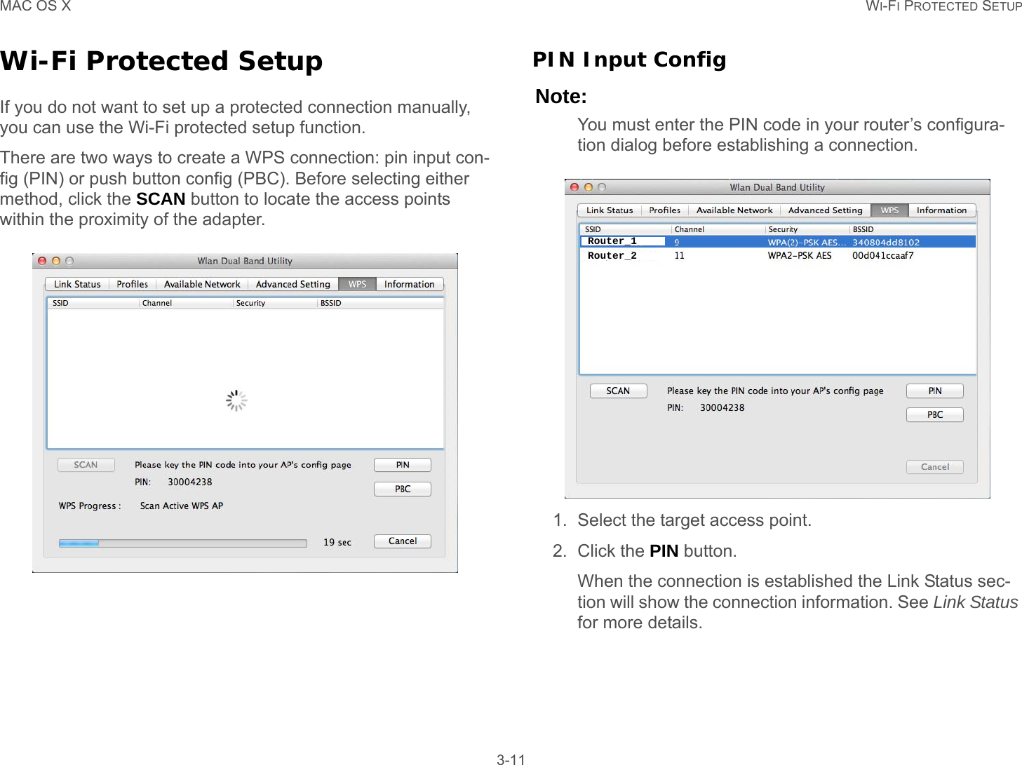 MAC OS X WI-FI PROTECTED SETUP 3-11Wi-Fi Protected SetupIf you do not want to set up a protected connection manually, you can use the Wi-Fi protected setup function.There are two ways to create a WPS connection: pin input con-fig (PIN) or push button config (PBC). Before selecting either method, click the SCAN button to locate the access points within the proximity of the adapter.PIN Input ConfigNote:You must enter the PIN code in your router’s configura-tion dialog before establishing a connection.1. Select the target access point.2. Click the PIN button.When the connection is established the Link Status sec-tion will show the connection information. See Link Status for more details.Router_1Router_2