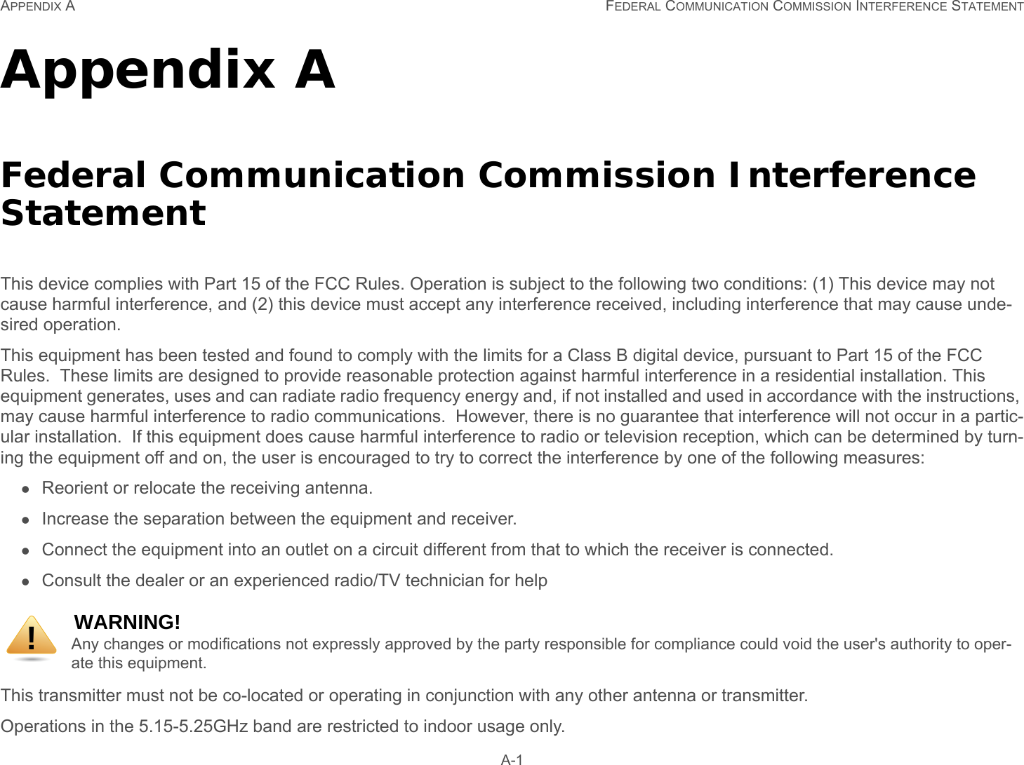 APPENDIX A FEDERAL COMMUNICATION COMMISSION INTERFERENCE STATEMENT A-1Appendix AFederal Communication Commission Interference StatementThis device complies with Part 15 of the FCC Rules. Operation is subject to the following two conditions: (1) This device may not cause harmful interference, and (2) this device must accept any interference received, including interference that may cause unde-sired operation.This equipment has been tested and found to comply with the limits for a Class B digital device, pursuant to Part 15 of the FCC Rules.  These limits are designed to provide reasonable protection against harmful interference in a residential installation. This equipment generates, uses and can radiate radio frequency energy and, if not installed and used in accordance with the instructions, may cause harmful interference to radio communications.  However, there is no guarantee that interference will not occur in a partic-ular installation.  If this equipment does cause harmful interference to radio or television reception, which can be determined by turn-ing the equipment off and on, the user is encouraged to try to correct the interference by one of the following measures:Reorient or relocate the receiving antenna.Increase the separation between the equipment and receiver.Connect the equipment into an outlet on a circuit different from that to which the receiver is connected.Consult the dealer or an experienced radio/TV technician for helpThis transmitter must not be co-located or operating in conjunction with any other antenna or transmitter. Operations in the 5.15-5.25GHz band are restricted to indoor usage only. WARNING!Any changes or modifications not expressly approved by the party responsible for compliance could void the user&apos;s authority to oper-ate this equipment.!