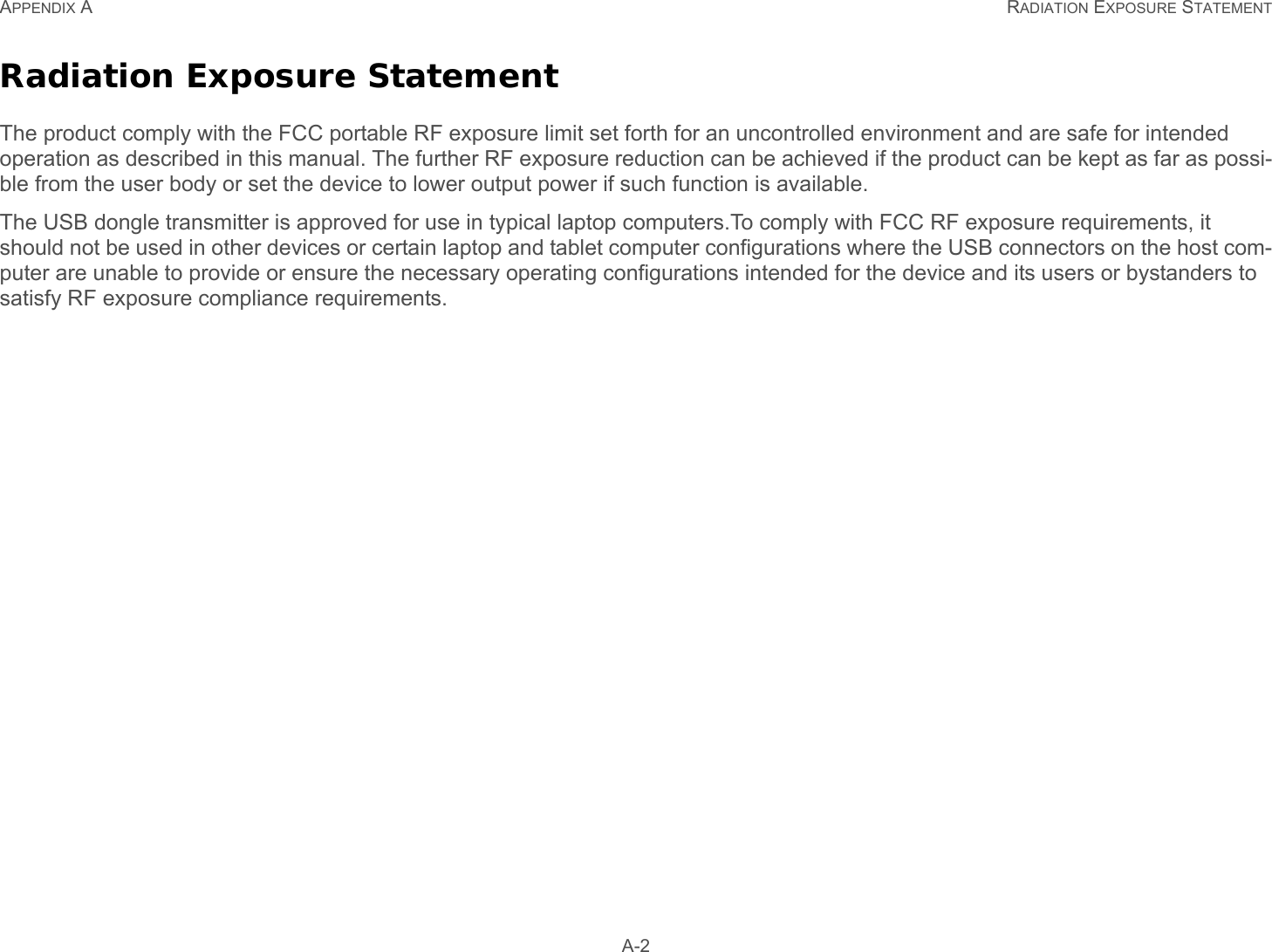 APPENDIX A RADIATION EXPOSURE STATEMENT A-2Radiation Exposure StatementThe product comply with the FCC portable RF exposure limit set forth for an uncontrolled environment and are safe for intended operation as described in this manual. The further RF exposure reduction can be achieved if the product can be kept as far as possi-ble from the user body or set the device to lower output power if such function is available.The USB dongle transmitter is approved for use in typical laptop computers.To comply with FCC RF exposure requirements, it should not be used in other devices or certain laptop and tablet computer configurations where the USB connectors on the host com-puter are unable to provide or ensure the necessary operating configurations intended for the device and its users or bystanders to satisfy RF exposure compliance requirements.