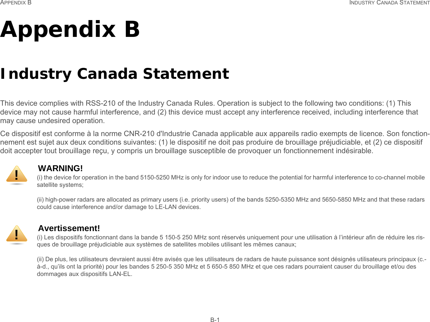 APPENDIX B INDUSTRY CANADA STATEMENT B-1Appendix B Industry Canada Statement This device complies with RSS-210 of the Industry Canada Rules. Operation is subject to the following two conditions: (1) This device may not cause harmful interference, and (2) this device must accept any interference received, including interference that may cause undesired operation. Ce dispositif est conforme à la norme CNR-210 d&apos;Industrie Canada applicable aux appareils radio exempts de licence. Son fonction-nement est sujet aux deux conditions suivantes: (1) le dispositif ne doit pas produire de brouillage préjudiciable, et (2) ce dispositif doit accepter tout brouillage reçu, y compris un brouillage susceptible de provoquer un fonctionnement indésirable. WARNING!(i) the device for operation in the band 5150-5250 MHz is only for indoor use to reduce the potential for harmful interference to co-channel mobile satellite systems;(ii) high-power radars are allocated as primary users (i.e. priority users) of the bands 5250-5350 MHz and 5650-5850 MHz and that these radars could cause interference and/or damage to LE-LAN devices.Avertissement!(i) Les dispositifs fonctionnant dans la bande 5 150-5 250 MHz sont réservés uniquement pour une utilisation à l’intérieur afin de réduire les ris-ques de brouillage préjudiciable aux systèmes de satellites mobiles utilisant les mêmes canaux; (ii) De plus, les utilisateurs devraient aussi être avisés que les utilisateurs de radars de haute puissance sont désignés utilisateurs principaux (c.-à-d., qu’ils ont la priorité) pour les bandes 5 250-5 350 MHz et 5 650-5 850 MHz et que ces radars pourraient causer du brouillage et/ou des dommages aux dispositifs LAN-EL. !!