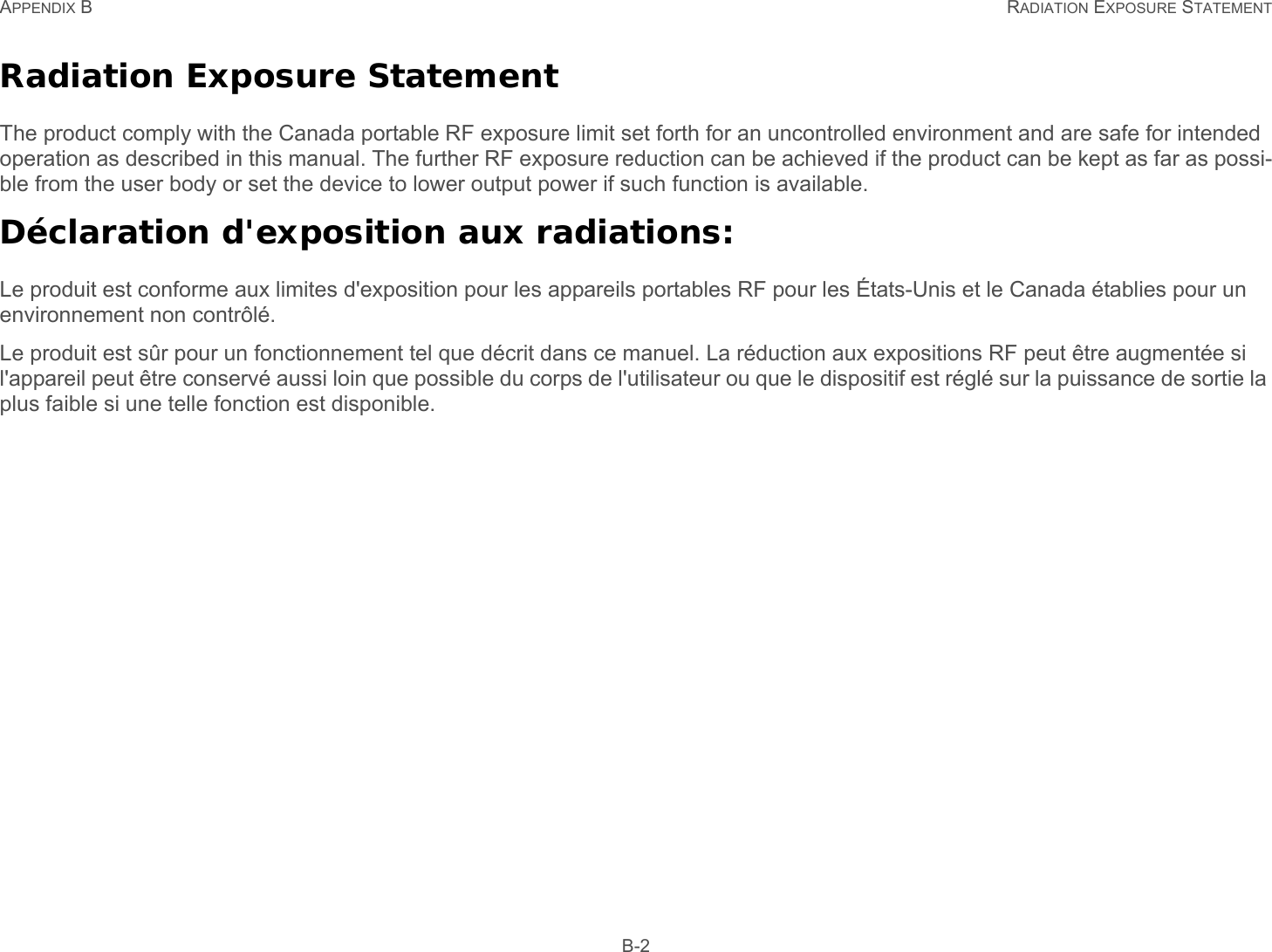 APPENDIX B RADIATION EXPOSURE STATEMENT B-2Radiation Exposure StatementThe product comply with the Canada portable RF exposure limit set forth for an uncontrolled environment and are safe for intended operation as described in this manual. The further RF exposure reduction can be achieved if the product can be kept as far as possi-ble from the user body or set the device to lower output power if such function is available.Déclaration d&apos;exposition aux radiations:Le produit est conforme aux limites d&apos;exposition pour les appareils portables RF pour les États-Unis et le Canada établies pour un environnement non contrôlé.Le produit est sûr pour un fonctionnement tel que décrit dans ce manuel. La réduction aux expositions RF peut être augmentée si l&apos;appareil peut être conservé aussi loin que possible du corps de l&apos;utilisateur ou que le dispositif est réglé sur la puissance de sortie la plus faible si une telle fonction est disponible. 