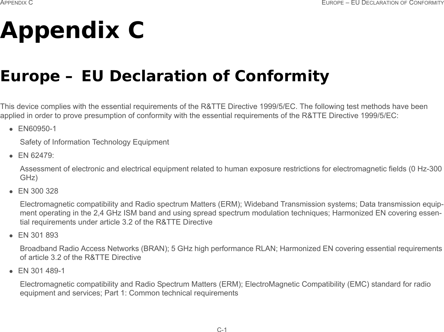 APPENDIX C EUROPE – EU DECLARATION OF CONFORMITY C-1Appendix CEurope – EU Declaration of ConformityThis device complies with the essential requirements of the R&amp;TTE Directive 1999/5/EC. The following test methods have been applied in order to prove presumption of conformity with the essential requirements of the R&amp;TTE Directive 1999/5/EC:EN60950-1Safety of Information Technology EquipmentEN 62479: Assessment of electronic and electrical equipment related to human exposure restrictions for electromagnetic fields (0 Hz-300 GHz)EN 300 328Electromagnetic compatibility and Radio spectrum Matters (ERM); Wideband Transmission systems; Data transmission equip-ment operating in the 2,4 GHz ISM band and using spread spectrum modulation techniques; Harmonized EN covering essen-tial requirements under article 3.2 of the R&amp;TTE DirectiveEN 301 893 Broadband Radio Access Networks (BRAN); 5 GHz high performance RLAN; Harmonized EN covering essential requirements of article 3.2 of the R&amp;TTE DirectiveEN 301 489-1 Electromagnetic compatibility and Radio Spectrum Matters (ERM); ElectroMagnetic Compatibility (EMC) standard for radio equipment and services; Part 1: Common technical requirements