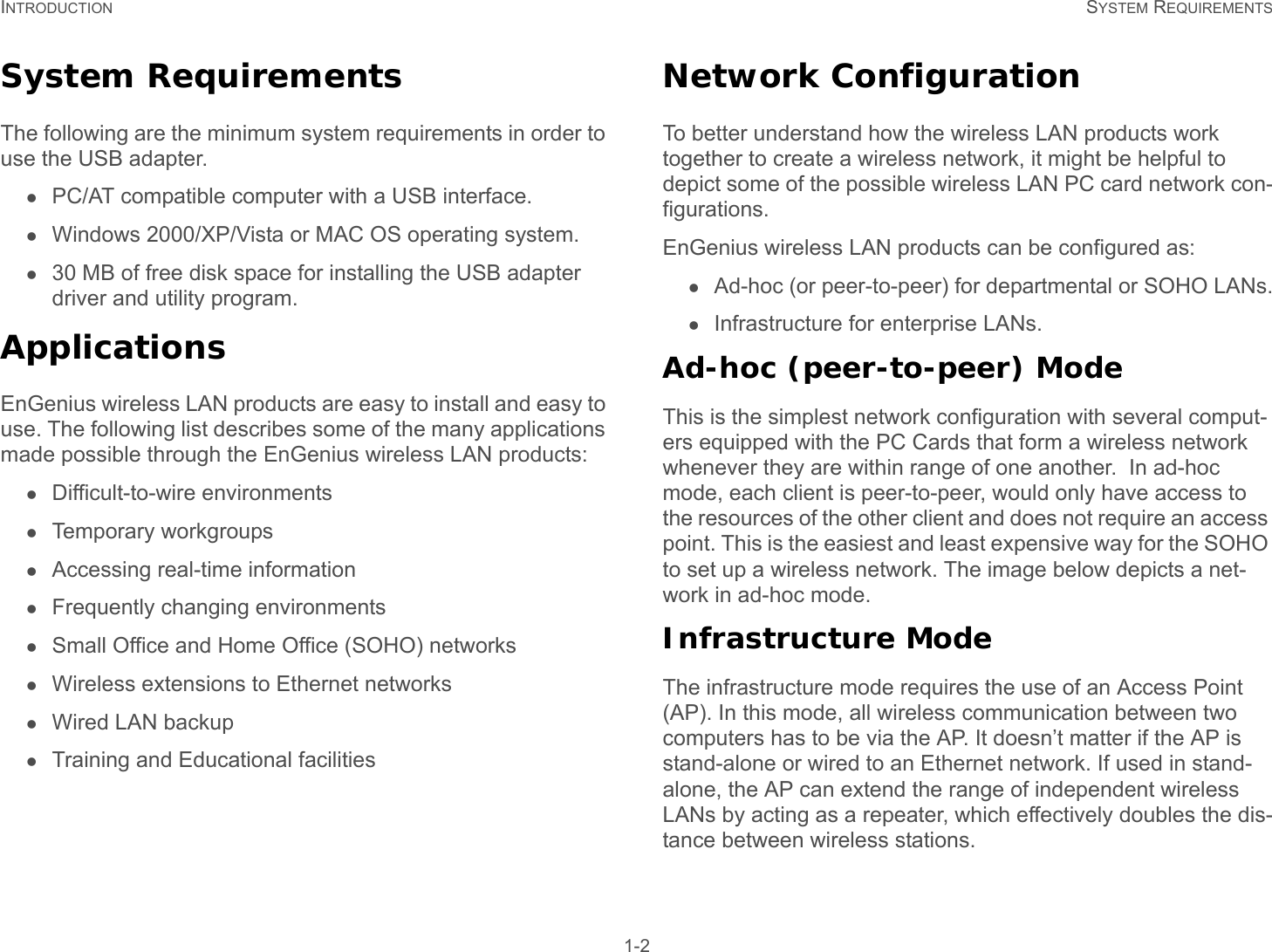 INTRODUCTION SYSTEM REQUIREMENTS 1-2System RequirementsThe following are the minimum system requirements in order to use the USB adapter.PC/AT compatible computer with a USB interface.Windows 2000/XP/Vista or MAC OS operating system.30 MB of free disk space for installing the USB adapter driver and utility program.ApplicationsEnGenius wireless LAN products are easy to install and easy to use. The following list describes some of the many applications made possible through the EnGenius wireless LAN products:Difficult-to-wire environmentsTemporary workgroupsAccessing real-time informationFrequently changing environmentsSmall Office and Home Office (SOHO) networksWireless extensions to Ethernet networksWired LAN backupTraining and Educational facilitiesNetwork ConfigurationTo better understand how the wireless LAN products work together to create a wireless network, it might be helpful to depict some of the possible wireless LAN PC card network con-figurations. EnGenius wireless LAN products can be configured as:Ad-hoc (or peer-to-peer) for departmental or SOHO LANs.Infrastructure for enterprise LANs.Ad-hoc (peer-to-peer) ModeThis is the simplest network configuration with several comput-ers equipped with the PC Cards that form a wireless network whenever they are within range of one another.  In ad-hoc mode, each client is peer-to-peer, would only have access to the resources of the other client and does not require an access point. This is the easiest and least expensive way for the SOHO to set up a wireless network. The image below depicts a net-work in ad-hoc mode.Infrastructure ModeThe infrastructure mode requires the use of an Access Point (AP). In this mode, all wireless communication between two computers has to be via the AP. It doesn’t matter if the AP is stand-alone or wired to an Ethernet network. If used in stand-alone, the AP can extend the range of independent wireless LANs by acting as a repeater, which effectively doubles the dis-tance between wireless stations.