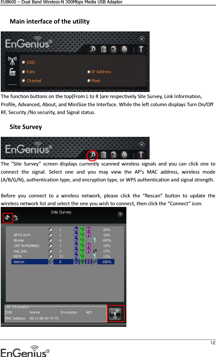 EUB600 – Dual Band Wireless-N 300Mbps Media USB Adapter     12   Main interface of the utility  The function buttons on the top(From L to R )are respectively Site Survey, Link Information, Profile, Advanced, About, and MiniSize the Interface. While the left column displays Turn On/Off RF, Security /No security, and Signal status.   Site Survey  The  “Site  Survey”  screen displays  currently  scanned  wireless  signals  and  you  can  click  one  to connect  the  signal.  Select  one  and  you  may  view  the  AP’s  MAC  address,  wireless  mode (A/B/G/N), authentication type, and encryption type, or WPS authentication and signal strength.  Before  you  connect  to  a  wireless  network,  please  click  the  “Rescan”  button  to  update  the wireless network list and select the one you wish to connect, then click the “Connect” icon.  