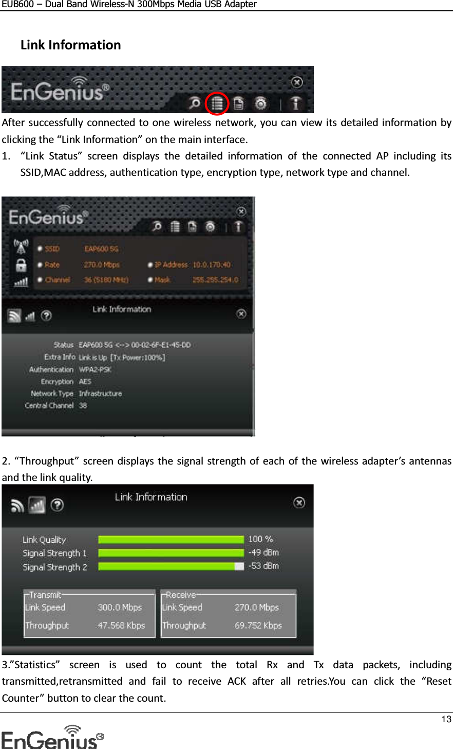 EUB600 – Dual Band Wireless-N 300Mbps Media USB Adapter     13   Link Information  After successfully connected to one wireless network, you can view its detailed information by clicking the “Link Information” on the main interface. 1. “Link  Status”  screen  displays  the  detailed  information  of  the  connected  AP  including  its SSID,MAC address, authentication type, encryption type, network type and channel.    2. “Throughput” screen displays the signal strength of each of the wireless adapter’s antennas and the link quality.  3.”Statistics”  screen  is  used  to  count  the  total  Rx  and  Tx  data  packets,  including transmitted,retransmitted  and  fail  to  receive  ACK  after  all  retries.You  can  click  the  “Reset Counter” button to clear the count. 