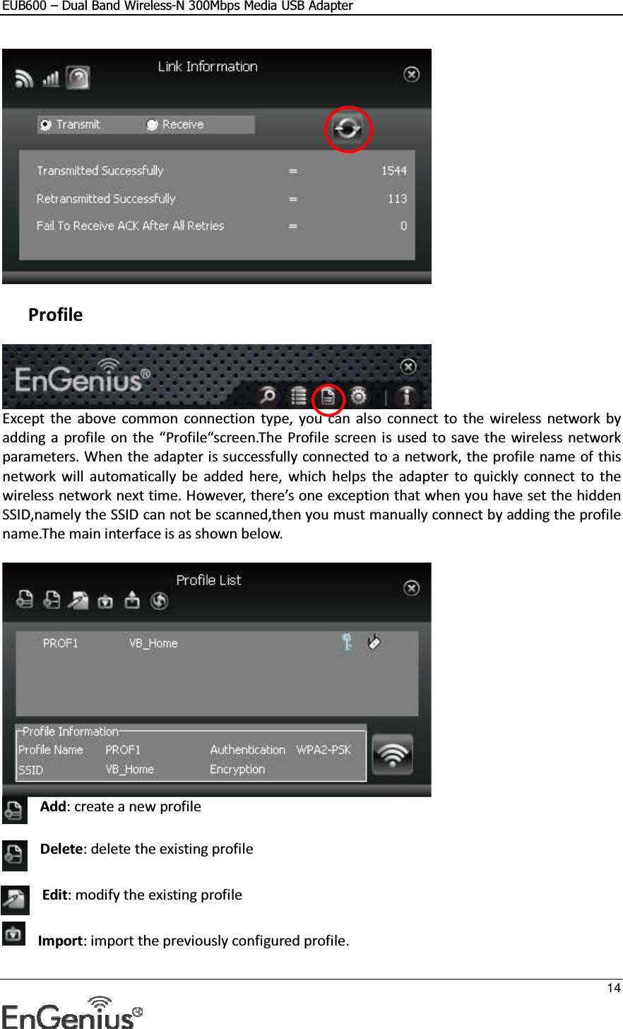EUB600 – Dual Band Wireless-N 300Mbps Media USB Adapter     14     Profile  Except  the  above  common  connection  type,  you  can  also  connect  to  the  wireless  network by adding a  profile  on  the “Profile“screen.The Profile  screen is used to  save the wireless network parameters. When the adapter is successfully connected to a network, the profile name of this network will  automatically  be  added  here,  which  helps  the  adapter  to  quickly connect  to  the wireless network next time. However, there’s one exception that when you have set the hidden SSID,namely the SSID can not be scanned,then you must manually connect by adding the profile name.The main interface is as shown below.   Add: create a new profile   Delete: delete the existing profile  Edit: modify the existing profile  Import: import the previously configured profile.  