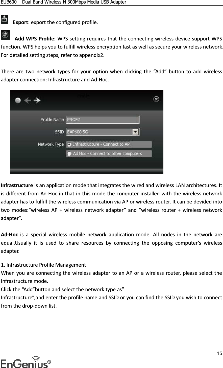 EUB600 – Dual Band Wireless-N 300Mbps Media USB Adapter     15  Export: export the configured profile.  Add WPS  Profile: WPS setting requires that the connecting wireless device support WPS function. WPS helps you to fulfill wireless encryption fast as well as secure your wireless network. For detailed setting steps, refer to appendix2.  There  are  two  network  types  for  your  option  when  clicking  the  “Add”  button  to  add  wireless adapter connection: Infrastructure and Ad-Hoc.    Infrastructure is an application mode that integrates the wired and wireless LAN architectures. It is different from Ad-Hoc in that in this mode the computer installed with the wireless network adapter has to fulfill the wireless communication via AP or wireless router. It can be devided into two modes:“wireless  AP  +  wireless  network  adapter”  and  “wireless  router +  wireless network adapter”.  Ad-Hoc  is  a  special  wireless  mobile  network  application  mode.  All  nodes  in  the  network  are equal.Usually  it  is  used  to  share  resources  by  connecting  the  opposing  computer’s  wireless adapter.  1. Infrastructure Profile Management When you are connecting the wireless adapter to an AP or a wireless router, please select the Infrastructure mode. Click the “Add”button and select the network type as” Infrastructure”,and enter the profile name and SSID or you can find the SSID you wish to connect from the drop-down list.  