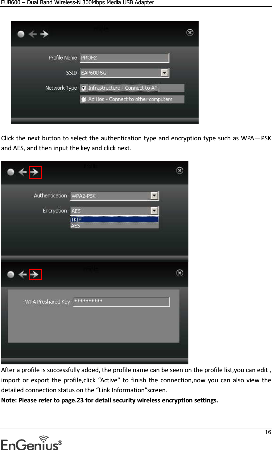 EUB600 – Dual Band Wireless-N 300Mbps Media USB Adapter     16    Click the next button to select the authentication type and encryption type such as WPA－PSK and AES, and then input the key and click next.    After a profile is successfully added, the profile name can be seen on the profile list,you can edit , import  or  export  the  profile,click  “Active”  to  finish  the  connection,now  you can also  view  the detailed connection status on the “Link Information”screen. Note: Please refer to page.23 for detail security wireless encryption settings. 