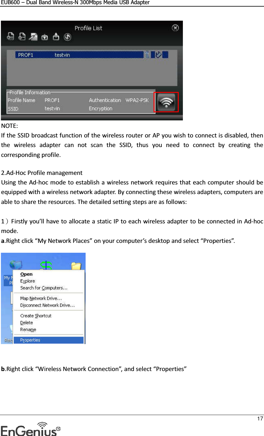 EUB600 – Dual Band Wireless-N 300Mbps Media USB Adapter     17   NOTE: If the SSID broadcast function of the wireless router or AP you wish to connect is disabled, then the  wireless  adapter  can  not  scan  the  SSID,  thus  you  need  to  connect  by  creating  the corresponding profile.  2.Ad-Hoc Profile management Using the Ad-hoc mode to establish a wireless network requires that each computer should be equipped with a wireless network adapter. By connecting these wireless adapters, computers are able to share the resources. The detailed setting steps are as follows:  1）Firstly you’ll have to allocate a static IP to each wireless adapter to be connected in Ad-hoc mode.  a.Right click “My Network Places” on your computer’s desktop and select “Properties”.     b.Right click “Wireless Network Connection”, and select “Properties” 