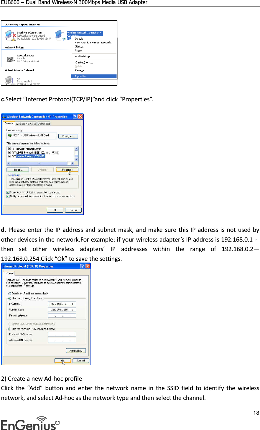 EUB600 – Dual Band Wireless-N 300Mbps Media USB Adapter     18    c.Select “Internet Protocol(TCP/IP)”and click “Properties”.    d. Please enter the  IP address and  subnet mask,  and make  sure  this IP address is not  used by other devices in the network.For example: if your wireless adapter’s IP address is 192.168.0.1，then  set  other  wireless  adapters’  IP  addresses  within  the  range  of  192.168.0.2—192.168.0.254.Click “Ok” to save the settings.   2) Create a new Ad-hoc profile Click  the  “Add”  button  and  enter  the  network  name  in  the  SSID  field  to  identify  the  wireless network, and select Ad-hoc as the network type and then select the channel. 