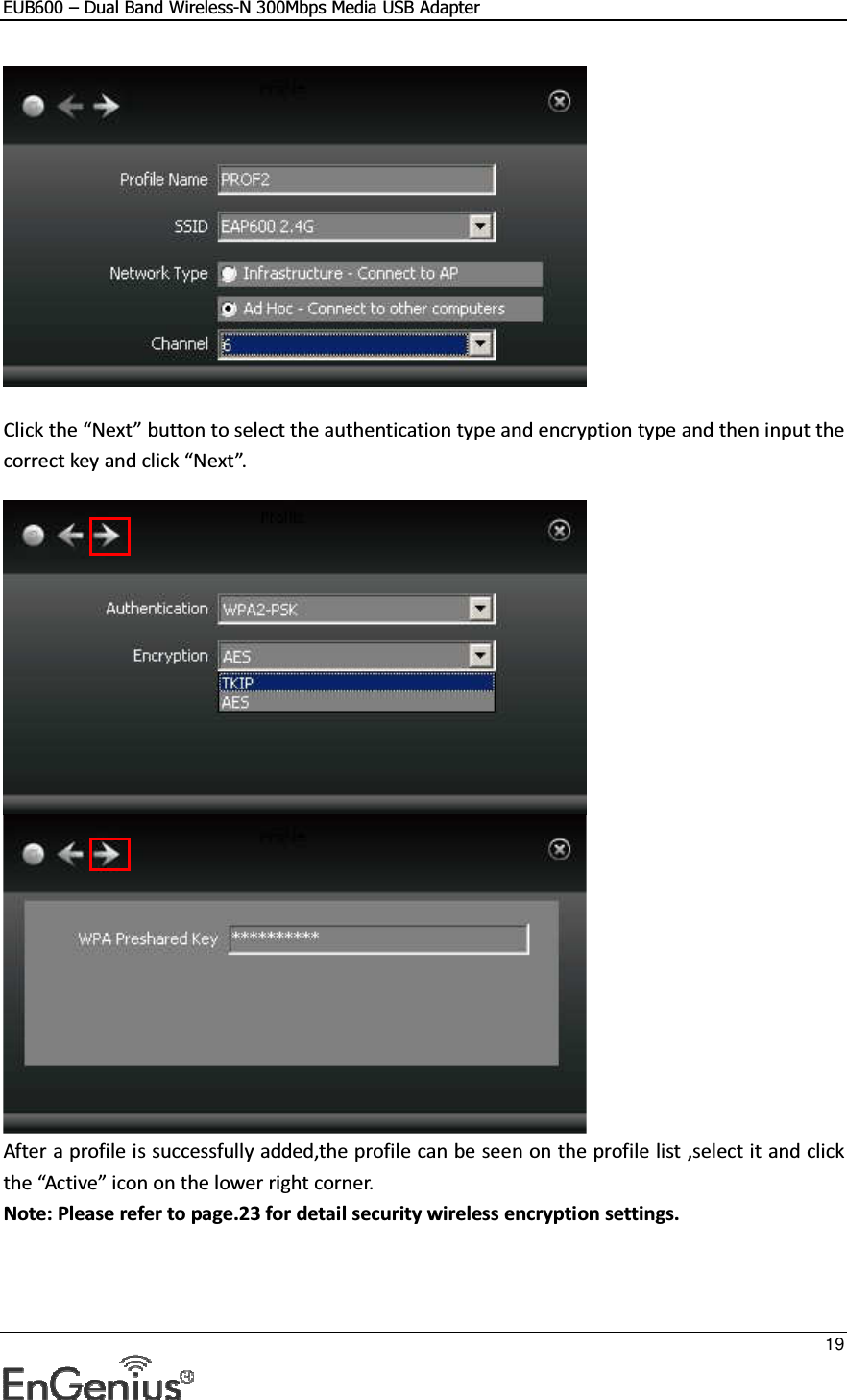 EUB600 – Dual Band Wireless-N 300Mbps Media USB Adapter     19    Click the “Next” button to select the authentication type and encryption type and then input the correct key and click “Next”.    After a profile is successfully added,the profile can be seen on the profile list ,select it and click the “Active” icon on the lower right corner. Note: Please refer to page.23 for detail security wireless encryption settings. 