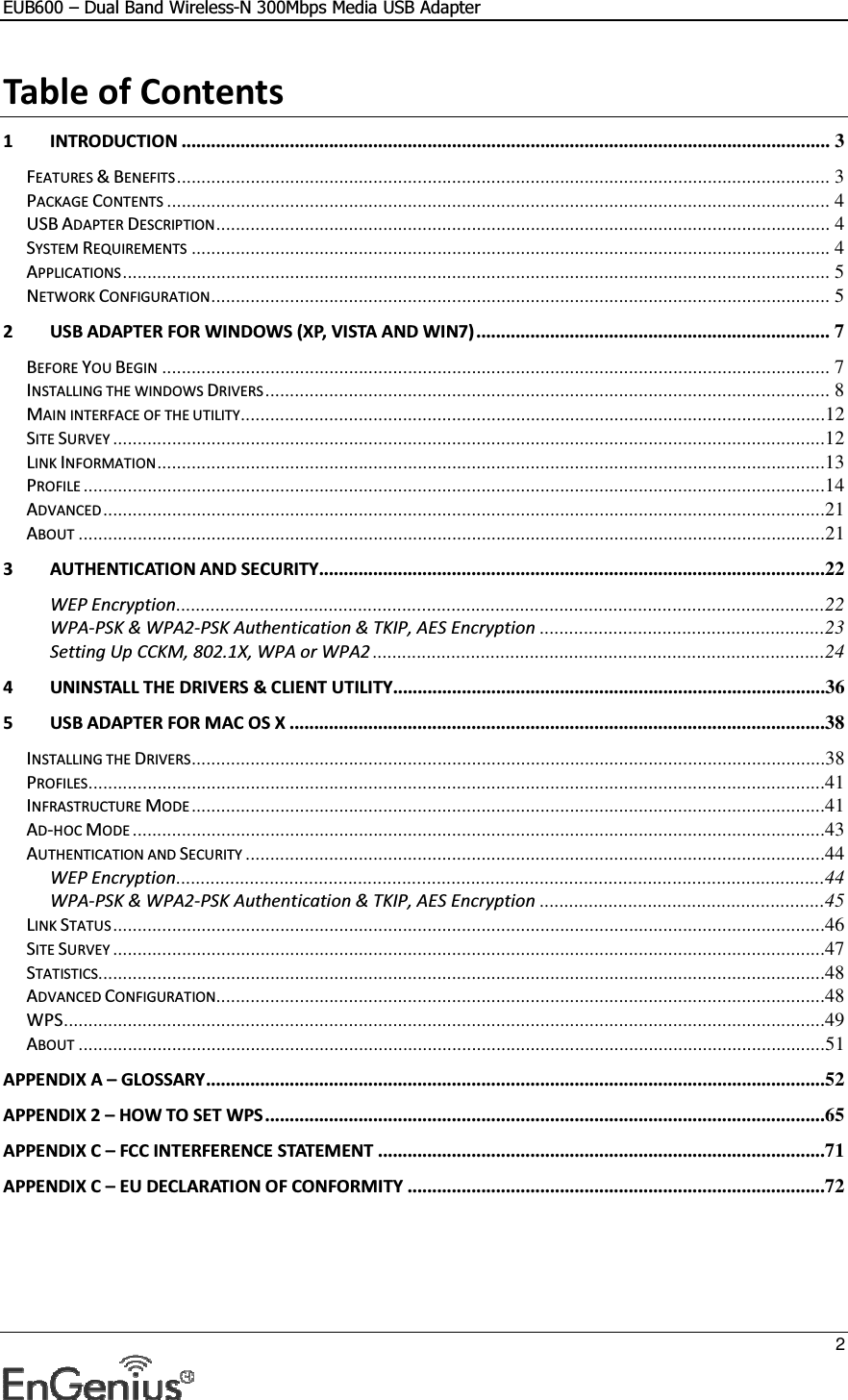 EUB600 – Dual Band Wireless-N 300Mbps Media USB Adapter     2  Table of Contents 1 INTRODUCTION .................................................................................................................................... 3 FEATURES &amp; BENEFITS ..................................................................................................................................... 3 PACKAGE CONTENTS ....................................................................................................................................... 4 USB ADAPTER DESCRIPTION ............................................................................................................................. 4 SYSTEM REQUIREMENTS .................................................................................................................................. 4 APPLICATIONS ................................................................................................................................................ 5 NETWORK CONFIGURATION .............................................................................................................................. 5 2 USB ADAPTER FOR WINDOWS (XP, VISTA AND WIN7) ........................................................................ 7 BEFORE YOU BEGIN ........................................................................................................................................ 7 INSTALLING THE WINDOWS DRIVERS ................................................................................................................... 8 MAIN INTERFACE OF THE UTILITY .......................................................................................................................12 SITE SURVEY .................................................................................................................................................12 LINK INFORMATION ........................................................................................................................................13 PROFILE .......................................................................................................................................................14 ADVANCED ...................................................................................................................................................21 ABOUT ........................................................................................................................................................21 3 AUTHENTICATION AND SECURITY .......................................................................................................22 WEP Encryption ....................................................................................................................................22 WPA-PSK &amp; WPA2-PSK Authentication &amp; TKIP, AES Encryption ..........................................................23 Setting Up CCKM, 802.1X, WPA or WPA2 ............................................................................................24 4 UNINSTALL THE DRIVERS &amp; CLIENT UTILITY........................................................................................36 5 USB ADAPTER FOR MAC OS X .............................................................................................................38 INSTALLING THE DRIVERS .................................................................................................................................38 PROFILES ......................................................................................................................................................41 INFRASTRUCTURE MODE .................................................................................................................................41 AD-HOC MODE .............................................................................................................................................43 AUTHENTICATION AND SECURITY ......................................................................................................................44 WEP Encryption ....................................................................................................................................44 WPA-PSK &amp; WPA2-PSK Authentication &amp; TKIP, AES Encryption ..........................................................45 LINK STATUS .................................................................................................................................................46 SITE SURVEY .................................................................................................................................................47 STATISTICS....................................................................................................................................................48 ADVANCED CONFIGURATION ............................................................................................................................48 WPS ...........................................................................................................................................................49 ABOUT ........................................................................................................................................................51 APPENDIX A – GLOSSARY ..............................................................................................................................52 APPENDIX 2 – HOW TO SET WPS ..................................................................................................................65 APPENDIX C – FCC INTERFERENCE STATEMENT ...........................................................................................71 APPENDIX C – EU DECLARATION OF CONFORMITY .....................................................................................72  