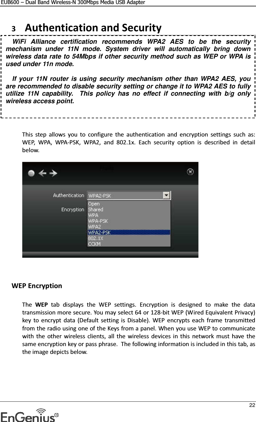 EUB600 – Dual Band Wireless-N 300Mbps Media USB Adapter     22  3 Authentication and Security      This  step  allows  you  to  configure  the  authentication  and  encryption  settings  such  as: WEP,  WPA,  WPA-PSK,  WPA2,  and  802.1x.  Each  security  option  is  described  in  detail below.       WEP Encryption  The  WEP  tab  displays  the  WEP  settings.  Encryption  is  designed  to  make  the  data transmission more secure. You may select 64 or 128-bit WEP (Wired Equivalent Privacy) key  to  encrypt  data  (Default  setting  is  Disable).  WEP  encrypts  each  frame  transmitted from the radio using one of the Keys from a panel. When you use WEP to communicate with  the  other wireless  clients,  all  the  wireless  devices in  this  network  must  have  the same encryption key or pass phrase.  The following information is included in this tab, as the image depicts below.  WiFi  Alliance  certification  recommends  WPA2  AES  to  be  the  security mechanism  under  11N  mode.  System  driver  will  automatically  bring  down wireless data rate to 54Mbps if other security method such as WEP or WPA is used under 11n mode.  If your 11N router is using security mechanism other than WPA2 AES, you are recommended to disable security setting or change it to WPA2 AES to fully utilize  11N  capability.    This  policy  has  no  effect  if  connecting  with  b/g  only wireless access point. 