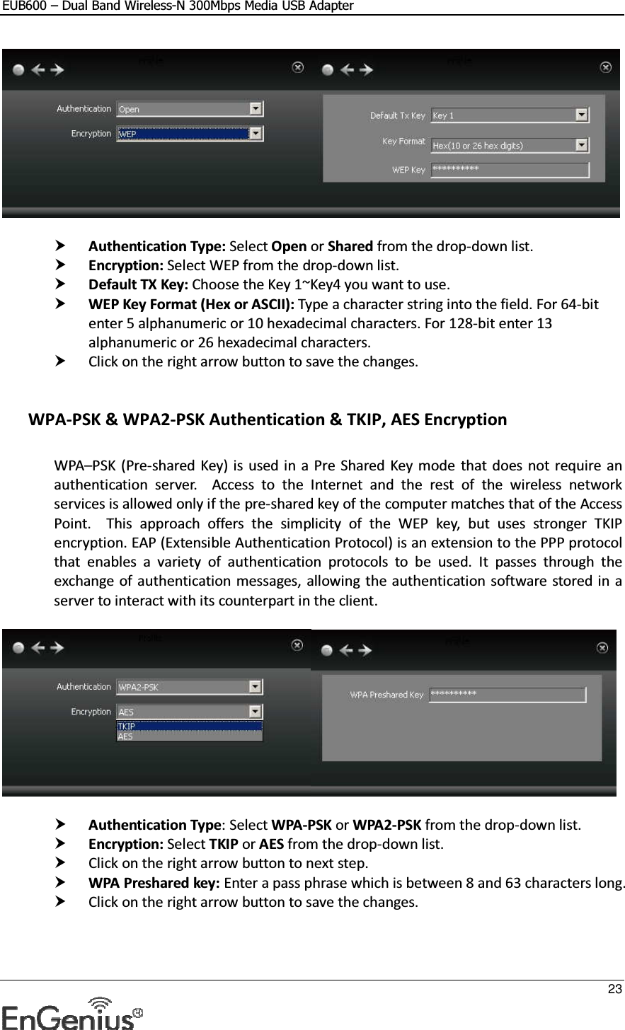 EUB600 – Dual Band Wireless-N 300Mbps Media USB Adapter     23     Authentication Type: Select Open or Shared from the drop-down list.   Encryption: Select WEP from the drop-down list.   Default TX Key: Choose the Key 1~Key4 you want to use.  WEP Key Format (Hex or ASCII): Type a character string into the field. For 64-bit enter 5 alphanumeric or 10 hexadecimal characters. For 128-bit enter 13 alphanumeric or 26 hexadecimal characters.   Click on the right arrow button to save the changes.    WPA-PSK &amp; WPA2-PSK Authentication &amp; TKIP, AES Encryption  WPA–PSK  (Pre-shared  Key) is used in a  Pre Shared Key  mode  that does not  require an authentication  server.    Access  to  the  Internet  and  the  rest  of  the  wireless  network services is allowed only if the pre-shared key of the computer matches that of the Access Point.    This  approach  offers  the  simplicity  of  the  WEP  key,  but  uses  stronger  TKIP encryption. EAP (Extensible Authentication Protocol) is an extension to the PPP protocol that  enables  a  variety  of  authentication  protocols  to  be  used.  It  passes  through  the exchange of authentication messages, allowing the authentication software  stored in a server to interact with its counterpart in the client.     Authentication Type: Select WPA-PSK or WPA2-PSK from the drop-down list.   Encryption: Select TKIP or AES from the drop-down list.   Click on the right arrow button to next step.   WPA Preshared key: Enter a pass phrase which is between 8 and 63 characters long.   Click on the right arrow button to save the changes.    