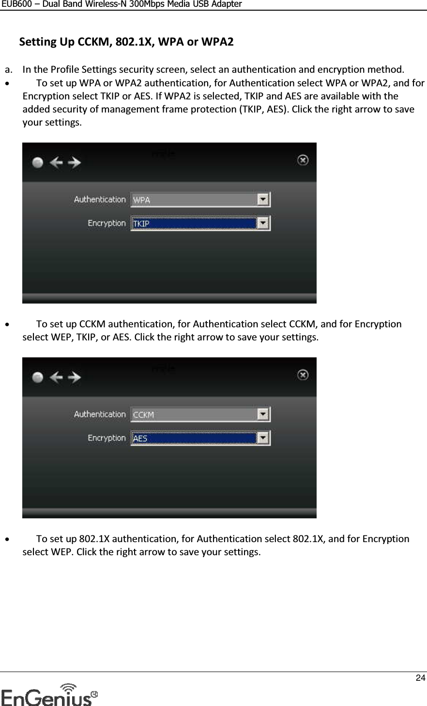 EUB600 – Dual Band Wireless-N 300Mbps Media USB Adapter     24   Setting Up CCKM, 802.1X, WPA or WPA2 a. In the Profile Settings security screen, select an authentication and encryption method.  • To set up WPA or WPA2 authentication, for Authentication select WPA or WPA2, and for Encryption select TKIP or AES. If WPA2 is selected, TKIP and AES are available with the added security of management frame protection (TKIP, AES). Click the right arrow to save your settings.   • To set up CCKM authentication, for Authentication select CCKM, and for Encryption select WEP, TKIP, or AES. Click the right arrow to save your settings.   • To set up 802.1X authentication, for Authentication select 802.1X, and for Encryption select WEP. Click the right arrow to save your settings.  