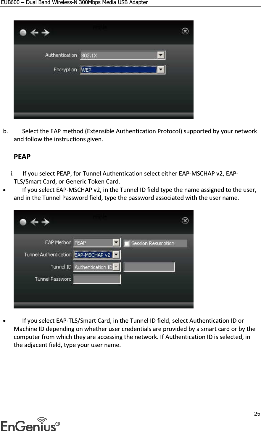 EUB600 – Dual Band Wireless-N 300Mbps Media USB Adapter     25   b. Select the EAP method (Extensible Authentication Protocol) supported by your network and follow the instructions given. PEAP i. If you select PEAP, for Tunnel Authentication select either EAP-MSCHAP v2, EAP-TLS/Smart Card, or Generic Token Card.  • If you select EAP-MSCHAP v2, in the Tunnel ID field type the name assigned to the user, and in the Tunnel Password field, type the password associated with the user name.   • If you select EAP-TLS/Smart Card, in the Tunnel ID field, select Authentication ID or Machine ID depending on whether user credentials are provided by a smart card or by the computer from which they are accessing the network. If Authentication ID is selected, in the adjacent field, type your user name.  