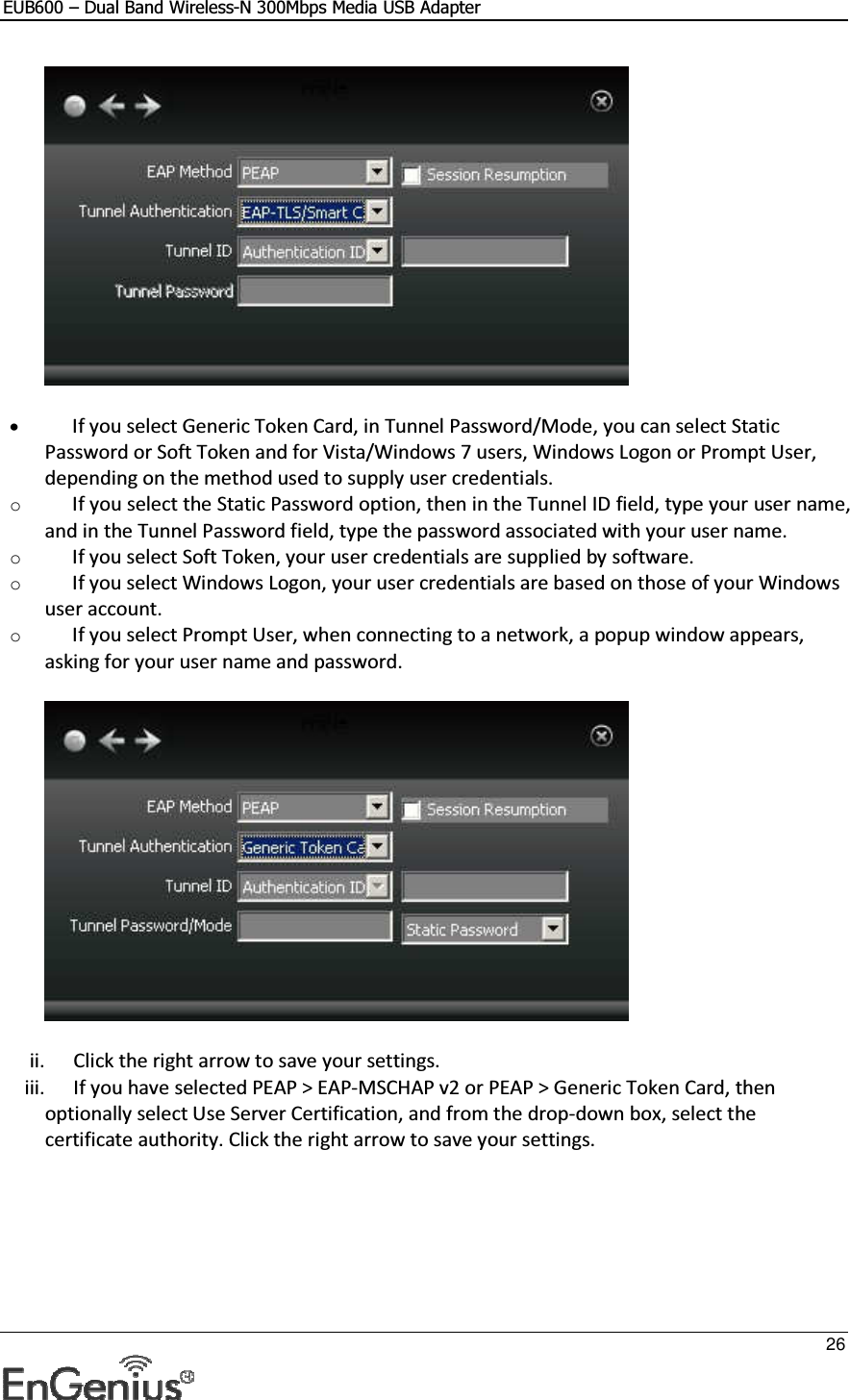 EUB600 – Dual Band Wireless-N 300Mbps Media USB Adapter     26   • If you select Generic Token Card, in Tunnel Password/Mode, you can select Static Password or Soft Token and for Vista/Windows 7 users, Windows Logon or Prompt User, depending on the method used to supply user credentials.  o If you select the Static Password option, then in the Tunnel ID field, type your user name, and in the Tunnel Password field, type the password associated with your user name.  o If you select Soft Token, your user credentials are supplied by software. o If you select Windows Logon, your user credentials are based on those of your Windows user account. o If you select Prompt User, when connecting to a network, a popup window appears, asking for your user name and password.  ii. Click the right arrow to save your settings.  iii. If you have selected PEAP &gt; EAP-MSCHAP v2 or PEAP &gt; Generic Token Card, then optionally select Use Server Certification, and from the drop-down box, select the certificate authority. Click the right arrow to save your settings.  