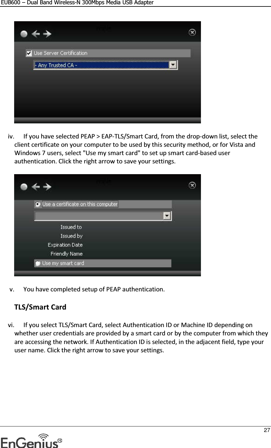 EUB600 – Dual Band Wireless-N 300Mbps Media USB Adapter     27   iv. If you have selected PEAP &gt; EAP-TLS/Smart Card, from the drop-down list, select the client certificate on your computer to be used by this security method, or for Vista and Windows 7 users, select &quot;Use my smart card&quot; to set up smart card-based user authentication. Click the right arrow to save your settings.   v. You have completed setup of PEAP authentication.  TLS/Smart Card vi. If you select TLS/Smart Card, select Authentication ID or Machine ID depending on whether user credentials are provided by a smart card or by the computer from which they are accessing the network. If Authentication ID is selected, in the adjacent field, type your user name. Click the right arrow to save your settings.  