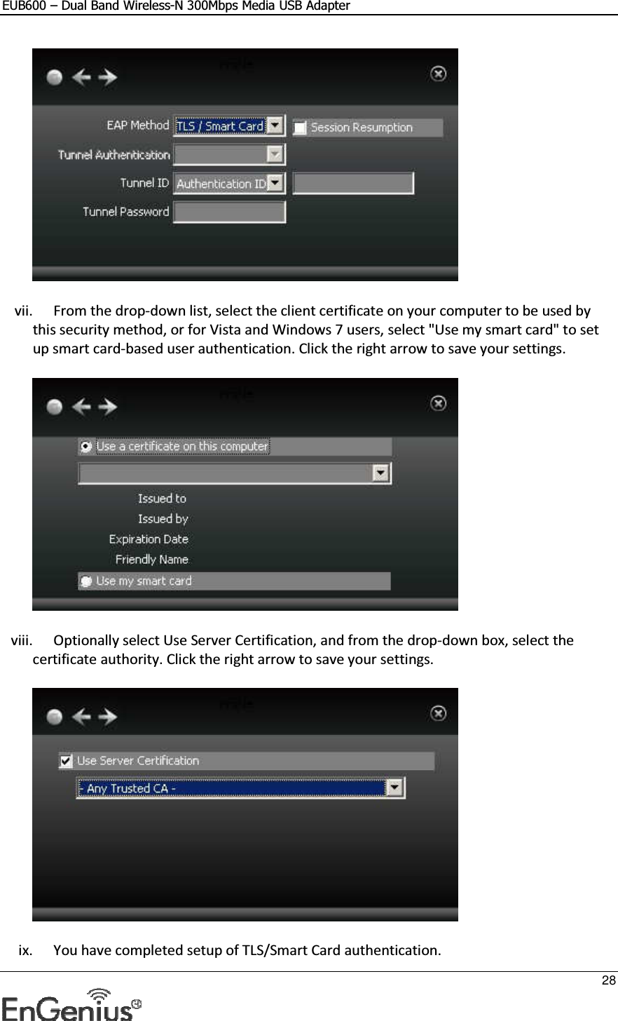 EUB600 – Dual Band Wireless-N 300Mbps Media USB Adapter     28   vii. From the drop-down list, select the client certificate on your computer to be used by this security method, or for Vista and Windows 7 users, select &quot;Use my smart card&quot; to set up smart card-based user authentication. Click the right arrow to save your settings.   viii. Optionally select Use Server Certification, and from the drop-down box, select the certificate authority. Click the right arrow to save your settings.   ix. You have completed setup of TLS/Smart Card authentication.  