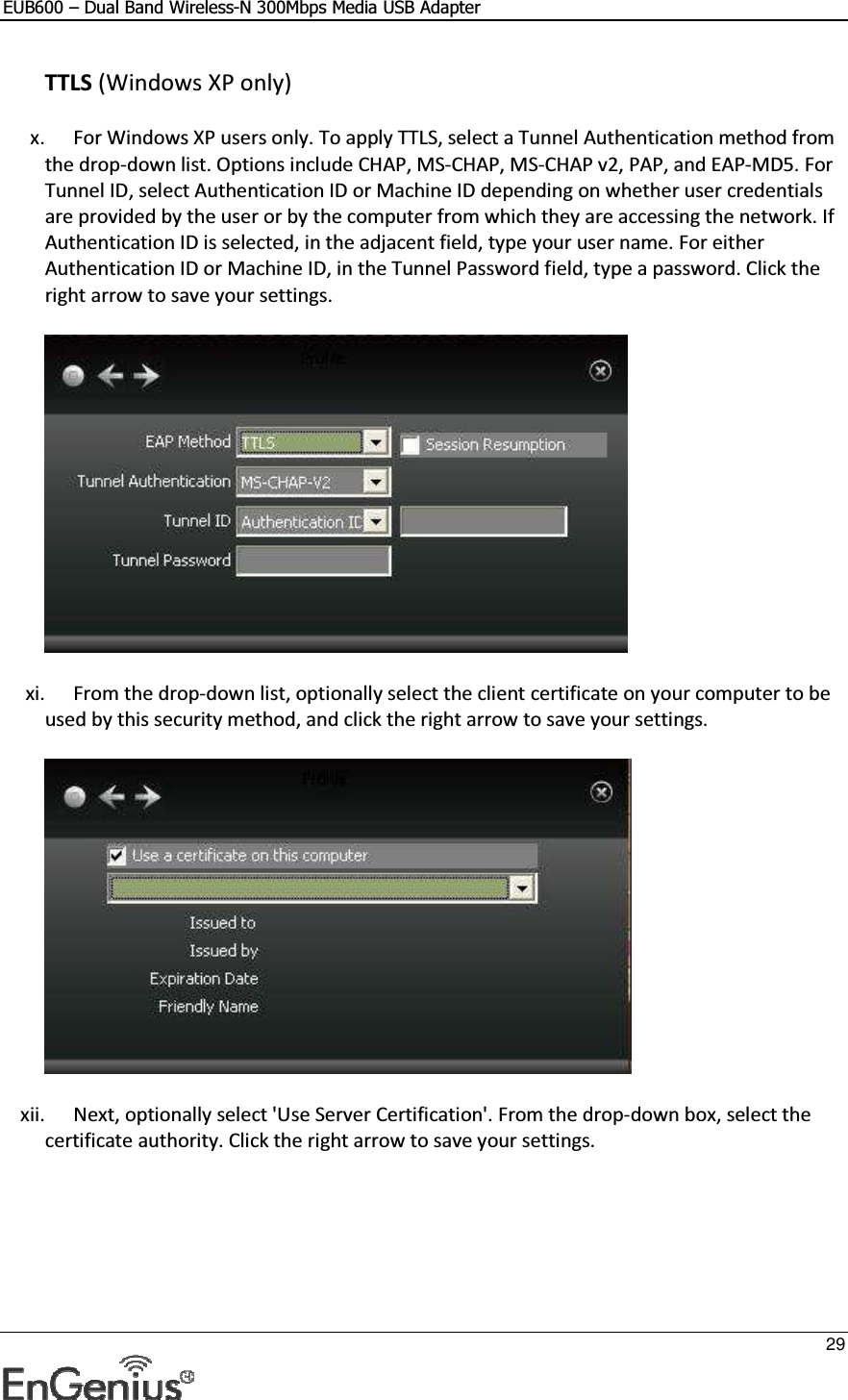 EUB600 – Dual Band Wireless-N 300Mbps Media USB Adapter     29  TTLS (Windows XP only) x. For Windows XP users only. To apply TTLS, select a Tunnel Authentication method from the drop-down list. Options include CHAP, MS-CHAP, MS-CHAP v2, PAP, and EAP-MD5. For Tunnel ID, select Authentication ID or Machine ID depending on whether user credentials are provided by the user or by the computer from which they are accessing the network. If Authentication ID is selected, in the adjacent field, type your user name. For either Authentication ID or Machine ID, in the Tunnel Password field, type a password. Click the right arrow to save your settings.   xi. From the drop-down list, optionally select the client certificate on your computer to be used by this security method, and click the right arrow to save your settings.   xii. Next, optionally select &apos;Use Server Certification&apos;. From the drop-down box, select the certificate authority. Click the right arrow to save your settings.  