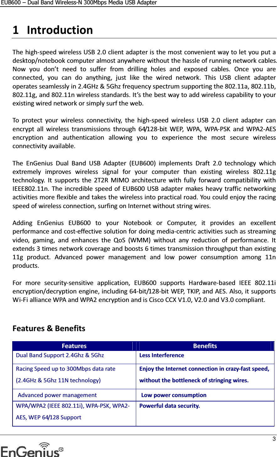 EUB600 – Dual Band Wireless-N 300Mbps Media USB Adapter     3  1 Introduction  The high-speed wireless USB 2.0 client adapter is the most convenient way to let you put a desktop/notebook computer almost anywhere without the hassle of running network cables. Now  you  don’t  need  to  suffer  from  drilling  holes  and  exposed  cables.  Once  you  are connected,  you  can  do  anything,  just  like  the  wired  network.  This  USB  client  adapter operates seamlessly in 2.4GHz &amp; 5Ghz frequency spectrum supporting the 802.11a, 802.11b, 802.11g, and 802.11n wireless standards. It’s the best way to add wireless capability to your existing wired network or simply surf the web.   To  protect  your  wireless  connectivity,  the  high-speed  wireless  USB  2.0  client  adapter  can encrypt  all  wireless  transmissions  through  64/128-bit  WEP,  WPA,  WPA-PSK  and  WPA2-AES encryption  and  authentication  allowing  you  to  experience  the  most  secure  wireless connectivity available.  The  EnGenius  Dual  Band  USB  Adapter  (EUB600)  implements  Draft  2.0  technology  which extremely  improves  wireless  signal  for  your  computer  than  existing  wireless  802.11g technology.  It  supports  the  2T2R  MIMO  architecture  with  fully  forward  compatibility with IEEE802.11n. The incredible speed of  EUB600 USB adapter makes heavy  traffic networking activities more flexible and takes the wireless into practical road. You could enjoy the racing speed of wireless connection, surfing on Internet without string wires.   Adding  EnGenius  EUB600  to  your  Notebook  or  Computer,  it  provides  an  excellent performance and cost-effective solution for doing media-centric activities such as streaming video,  gaming,  and  enhances  the  QoS  (WMM)  without  any  reduction  of  performance.  It extends 3 times network coverage and boosts 6 times transmission throughput than existing 11g  product.  Advanced  power  management  and  low  power  consumption  among  11n products.  For  more  security-sensitive  application,  EUB600  supports  Hardware-based  IEEE  802.11i encryption/decryption engine, including 64-bit/128-bit WEP, TKIP, and AES. Also, it supports Wi-Fi alliance WPA and WPA2 encryption and is Cisco CCX V1.0, V2.0 and V3.0 compliant.    Features &amp; Benefits Features Benefits Dual Band Support 2.4Ghz &amp; 5Ghz  Less Interference Racing Speed up to 300Mbps data rate (2.4GHz &amp; 5Ghz 11N technology) Enjoy the Internet connection in crazy-fast speed, without the bottleneck of stringing wires. Advanced power management  Low power consumption WPA/WPA2 (IEEE 802.11i), WPA-PSK, WPA2-AES, WEP 64/128 Support Powerful data security. 