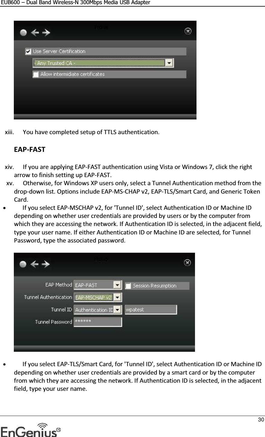 EUB600 – Dual Band Wireless-N 300Mbps Media USB Adapter     30   xiii. You have completed setup of TTLS authentication. EAP-FAST xiv. If you are applying EAP-FAST authentication using Vista or Windows 7, click the right arrow to finish setting up EAP-FAST.  xv. Otherwise, for Windows XP users only, select a Tunnel Authentication method from the drop-down list. Options include EAP-MS-CHAP v2, EAP-TLS/Smart Card, and Generic Token Card.  • If you select EAP-MSCHAP v2, for &apos;Tunnel ID&apos;, select Authentication ID or Machine ID depending on whether user credentials are provided by users or by the computer from which they are accessing the network. If Authentication ID is selected, in the adjacent field, type your user name. If either Authentication ID or Machine ID are selected, for Tunnel Password, type the associated password.   • If you select EAP-TLS/Smart Card, for &apos;Tunnel ID&apos;, select Authentication ID or Machine ID depending on whether user credentials are provided by a smart card or by the computer from which they are accessing the network. If Authentication ID is selected, in the adjacent field, type your user name.  