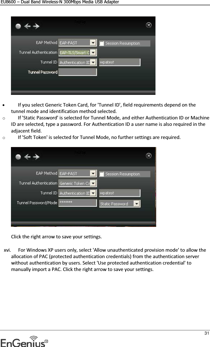 EUB600 – Dual Band Wireless-N 300Mbps Media USB Adapter     31   • If you select Generic Token Card, for &apos;Tunnel ID&apos;, field requirements depend on the tunnel mode and identification method selected.  o If &apos;Static Password&apos; is selected for Tunnel Mode, and either Authentication ID or Machine ID are selected, type a password. For Authentication ID a user name is also required in the adjacent field.  o If &apos;Soft Token&apos; is selected for Tunnel Mode, no further settings are required.   Click the right arrow to save your settings. xvi. For Windows XP users only, select &apos;Allow unauthenticated provision mode&apos; to allow the allocation of PAC (protected authentication credentials) from the authentication server without authentication by users. Select &apos;Use protected authentication credential&apos; to manually import a PAC. Click the right arrow to save your settings.  