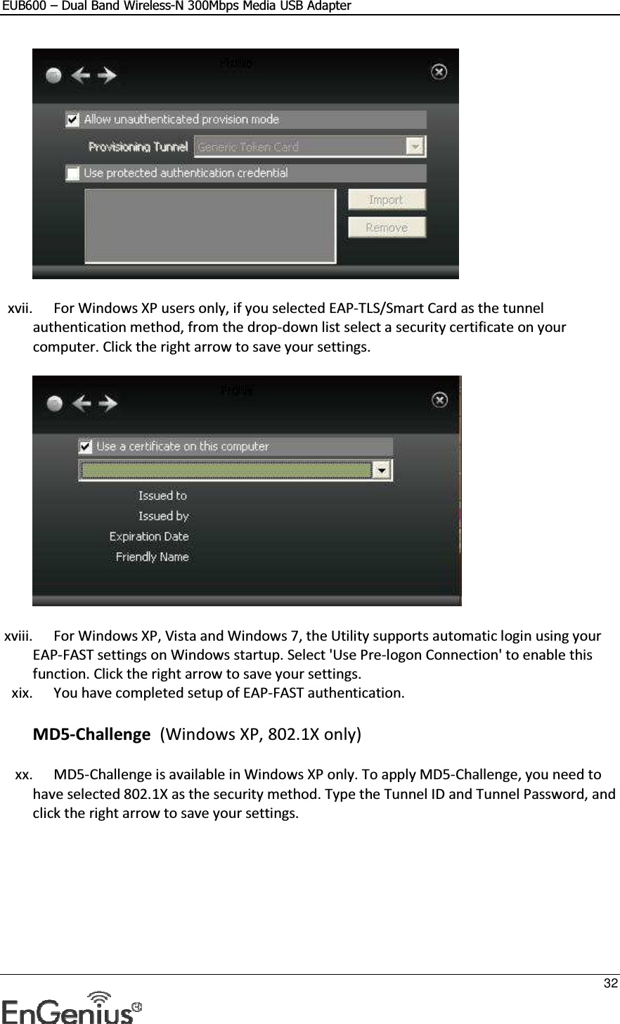 EUB600 – Dual Band Wireless-N 300Mbps Media USB Adapter     32   xvii. For Windows XP users only, if you selected EAP-TLS/Smart Card as the tunnel authentication method, from the drop-down list select a security certificate on your computer. Click the right arrow to save your settings.   xviii. For Windows XP, Vista and Windows 7, the Utility supports automatic login using your EAP-FAST settings on Windows startup. Select &apos;Use Pre-logon Connection&apos; to enable this function. Click the right arrow to save your settings.  xix. You have completed setup of EAP-FAST authentication.  MD5-Challenge  (Windows XP, 802.1X only) xx. MD5-Challenge is available in Windows XP only. To apply MD5-Challenge, you need to have selected 802.1X as the security method. Type the Tunnel ID and Tunnel Password, and click the right arrow to save your settings.  