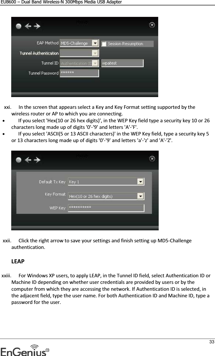 EUB600 – Dual Band Wireless-N 300Mbps Media USB Adapter     33   xxi. In the screen that appears select a Key and Key Format setting supported by the wireless router or AP to which you are connecting.  • If you select &apos;Hex(10 or 26 hex digits)&apos;, in the WEP Key field type a security key 10 or 26 characters long made up of digits &apos;0&apos;-&apos;9&apos; and letters &apos;A&apos;-&apos;F&apos;.  • If you select &apos;ASCII(5 or 13 ASCII characters)&apos; in the WEP Key field, type a security key 5 or 13 characters long made up of digits &apos;0&apos;-&apos;9&apos; and letters &apos;a&apos;-&apos;z&apos; and &apos;A&apos;-&apos;Z&apos;.   xxii. Click the right arrow to save your settings and finish setting up MD5-Challenge authentication.  LEAP xxiii. For Windows XP users, to apply LEAP, in the Tunnel ID field, select Authentication ID or Machine ID depending on whether user credentials are provided by users or by the computer from which they are accessing the network. If Authentication ID is selected, in the adjacent field, type the user name. For both Authentication ID and Machine ID, type a password for the user.  