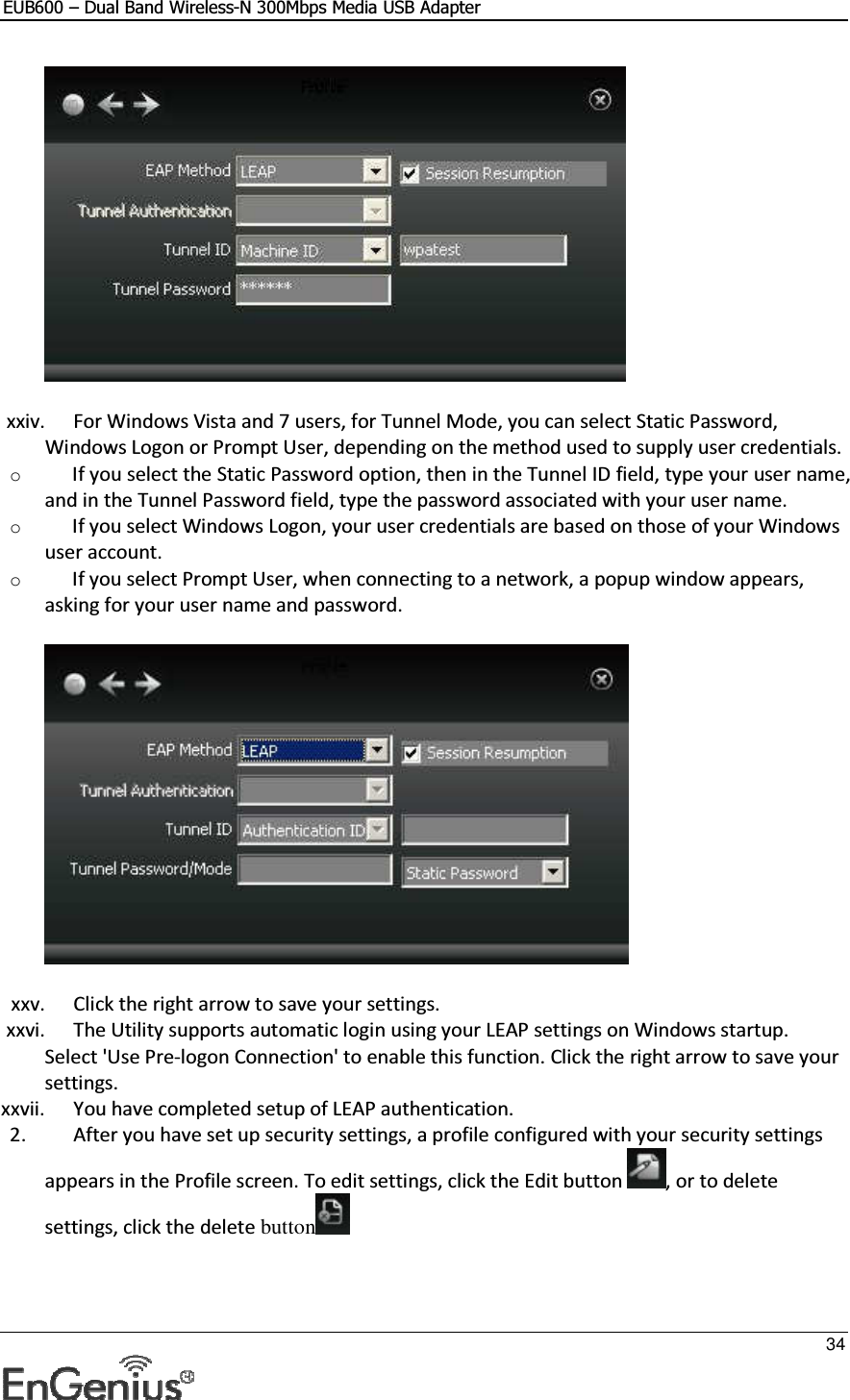 EUB600 – Dual Band Wireless-N 300Mbps Media USB Adapter     34   xxiv. For Windows Vista and 7 users, for Tunnel Mode, you can select Static Password, Windows Logon or Prompt User, depending on the method used to supply user credentials.  o If you select the Static Password option, then in the Tunnel ID field, type your user name, and in the Tunnel Password field, type the password associated with your user name.  o If you select Windows Logon, your user credentials are based on those of your Windows user account. o If you select Prompt User, when connecting to a network, a popup window appears, asking for your user name and password.  xxv. Click the right arrow to save your settings. xxvi. The Utility supports automatic login using your LEAP settings on Windows startup. Select &apos;Use Pre-logon Connection&apos; to enable this function. Click the right arrow to save your settings.  xxvii. You have completed setup of LEAP authentication.  2. After you have set up security settings, a profile configured with your security settings appears in the Profile screen. To edit settings, click the Edit button  , or to delete settings, click the delete button  