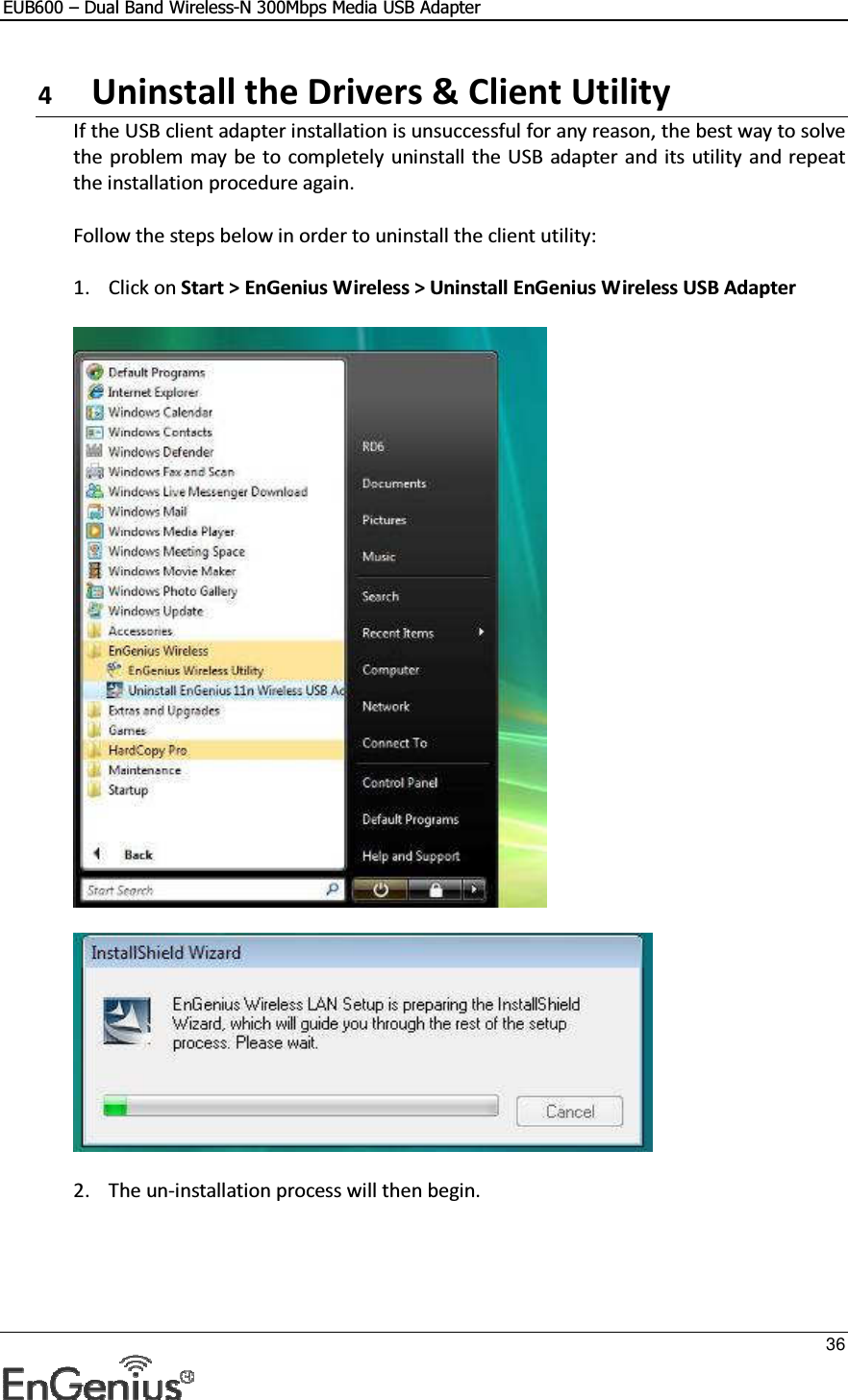 EUB600 – Dual Band Wireless-N 300Mbps Media USB Adapter     36  4  Uninstall the Drivers &amp; Client Utility If the USB client adapter installation is unsuccessful for any reason, the best way to solve the problem  may be to completely uninstall  the USB adapter  and its utility and repeat the installation procedure again.  Follow the steps below in order to uninstall the client utility:  1. Click on Start &gt; EnGenius Wireless &gt; Uninstall EnGenius Wireless USB Adapter      2. The un-installation process will then begin.  