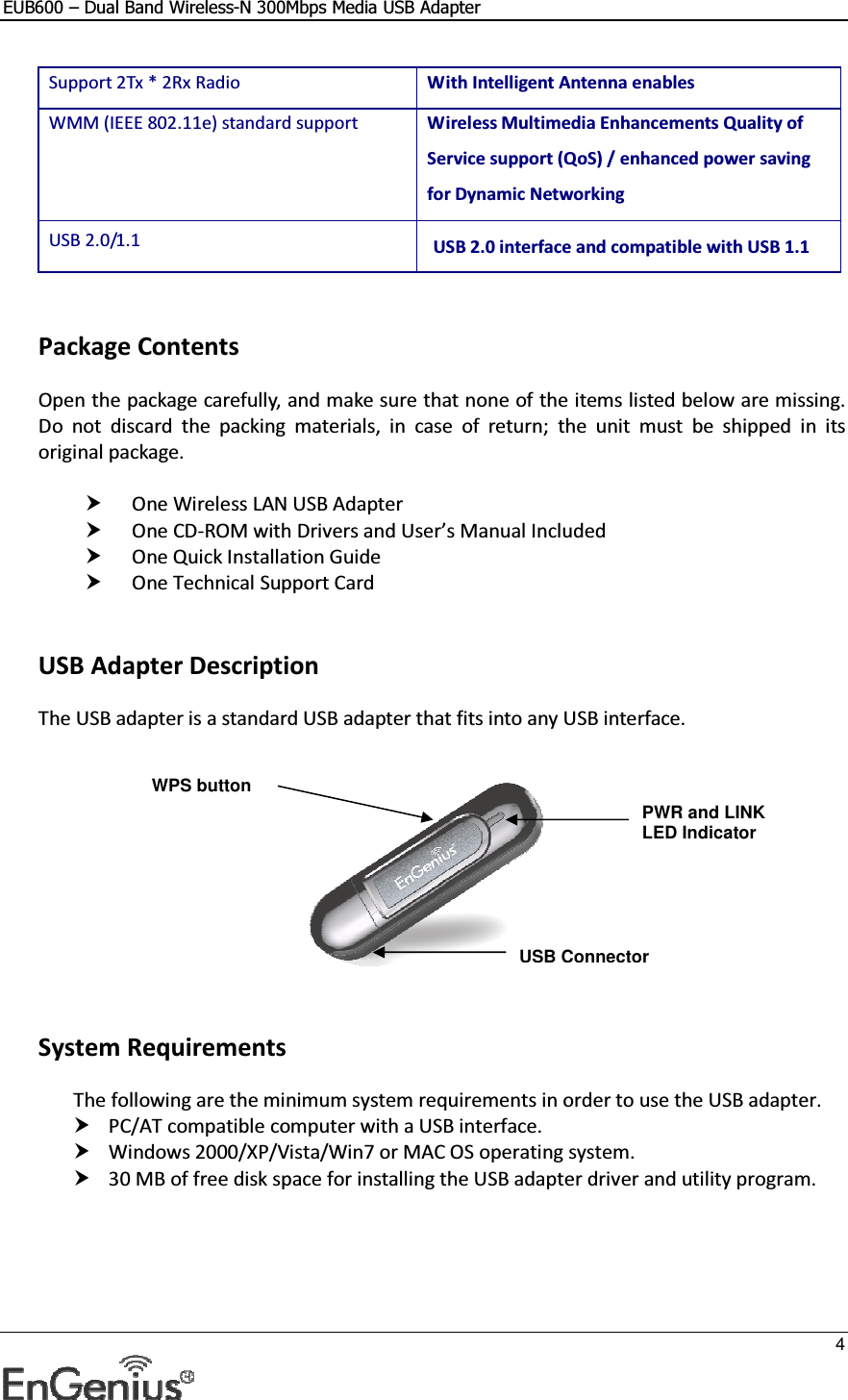 EUB600 – Dual Band Wireless-N 300Mbps Media USB Adapter     4  Support 2Tx * 2Rx Radio  With Intelligent Antenna enables WMM (IEEE 802.11e) standard support   Wireless Multimedia Enhancements Quality of Service support (QoS) / enhanced power saving for Dynamic Networking USB 2.0/1.1  USB 2.0 interface and compatible with USB 1.1    Package Contents Open the package carefully, and make sure that none of the items listed below are missing. Do  not  discard  the  packing  materials,  in  case  of  return;  the  unit  must  be  shipped  in  its original package.   One Wireless LAN USB Adapter  One CD-ROM with Drivers and User’s Manual Included  One Quick Installation Guide  One Technical Support Card    USB Adapter Description The USB adapter is a standard USB adapter that fits into any USB interface.       System Requirements The following are the minimum system requirements in order to use the USB adapter.  PC/AT compatible computer with a USB interface.  Windows 2000/XP/Vista/Win7 or MAC OS operating system.  30 MB of free disk space for installing the USB adapter driver and utility program.    PWR and LINK LED Indicator  USB Connector WPS button 