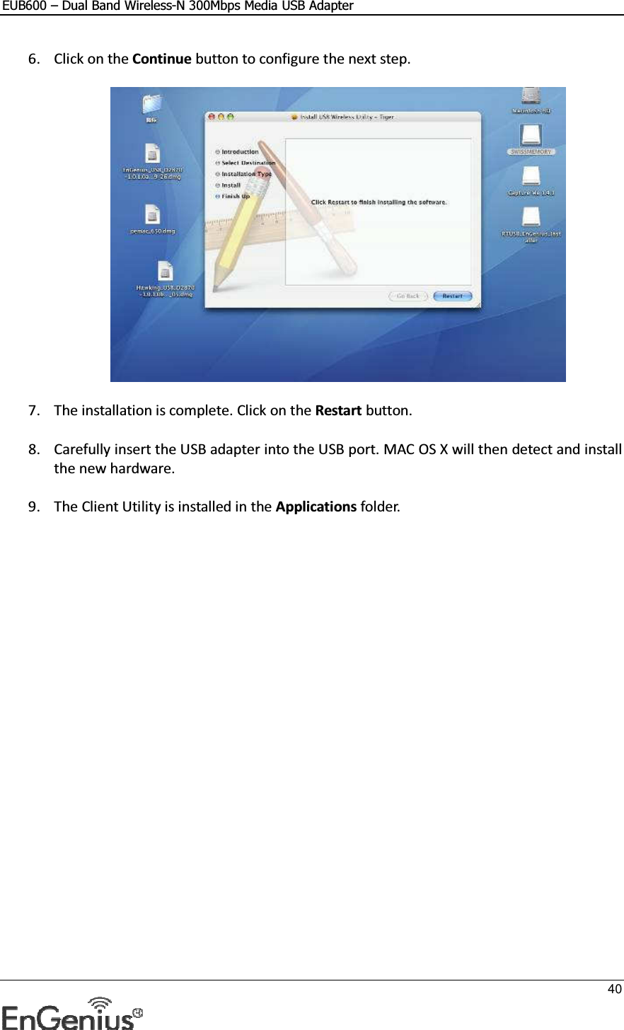 EUB600 – Dual Band Wireless-N 300Mbps Media USB Adapter     40  6. Click on the Continue button to configure the next step.    7. The installation is complete. Click on the Restart button.   8. Carefully insert the USB adapter into the USB port. MAC OS X will then detect and install the new hardware.  9. The Client Utility is installed in the Applications folder.     