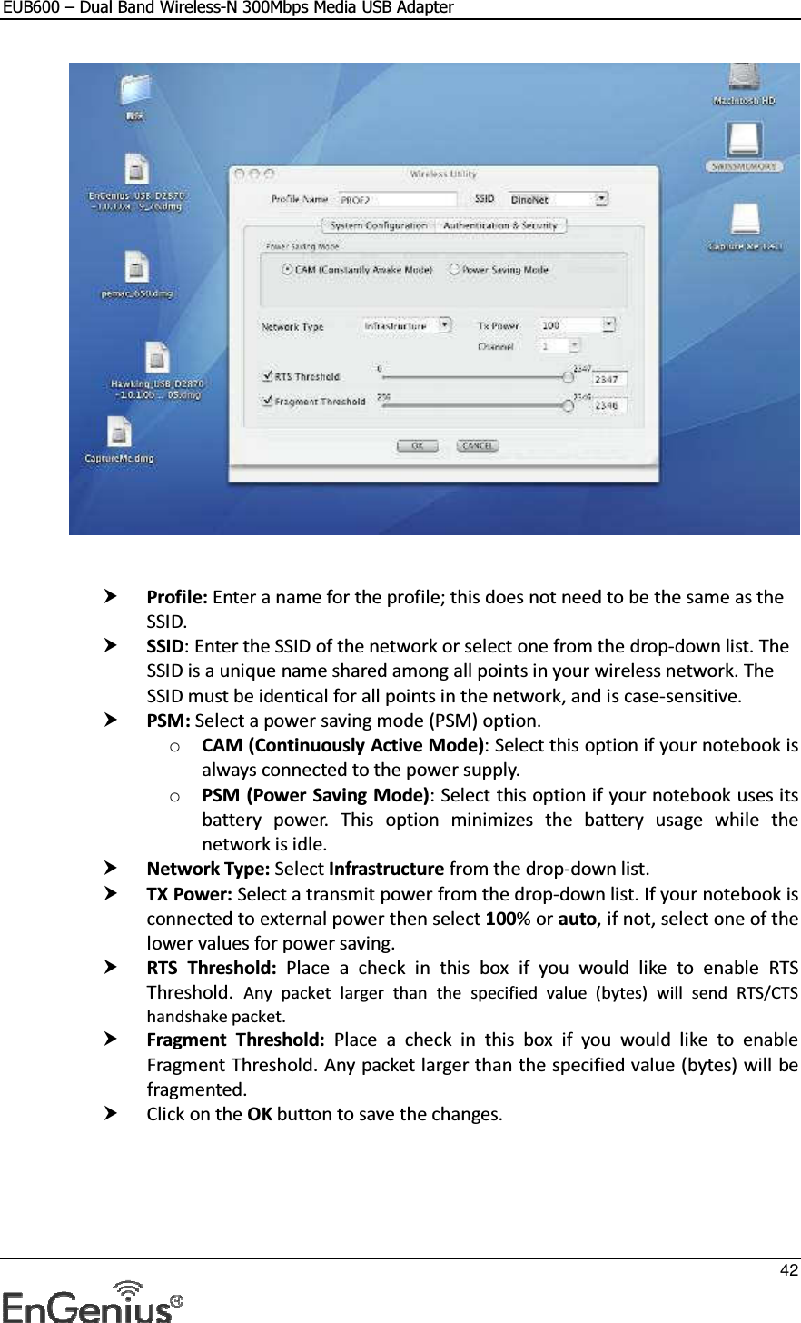 EUB600 – Dual Band Wireless-N 300Mbps Media USB Adapter     42      Profile: Enter a name for the profile; this does not need to be the same as the SSID.   SSID: Enter the SSID of the network or select one from the drop-down list. The SSID is a unique name shared among all points in your wireless network. The SSID must be identical for all points in the network, and is case-sensitive.  PSM: Select a power saving mode (PSM) option.  o CAM (Continuously Active Mode): Select this option if your notebook is always connected to the power supply.  o PSM (Power Saving Mode): Select this option if your notebook uses its battery  power.  This  option  minimizes  the  battery  usage  while  the network is idle.   Network Type: Select Infrastructure from the drop-down list.   TX Power: Select a transmit power from the drop-down list. If your notebook is connected to external power then select 100% or auto, if not, select one of the lower values for power saving.   RTS  Threshold:  Place  a  check  in  this  box  if  you  would  like  to  enable  RTS Threshold. Any  packet  larger  than  the  specified  value  (bytes)  will  send  RTS/CTS handshake packet.   Fragment  Threshold:  Place  a  check  in  this  box  if  you  would  like  to  enable Fragment Threshold. Any packet larger than the specified value (bytes) will be fragmented.   Click on the OK button to save the changes.     