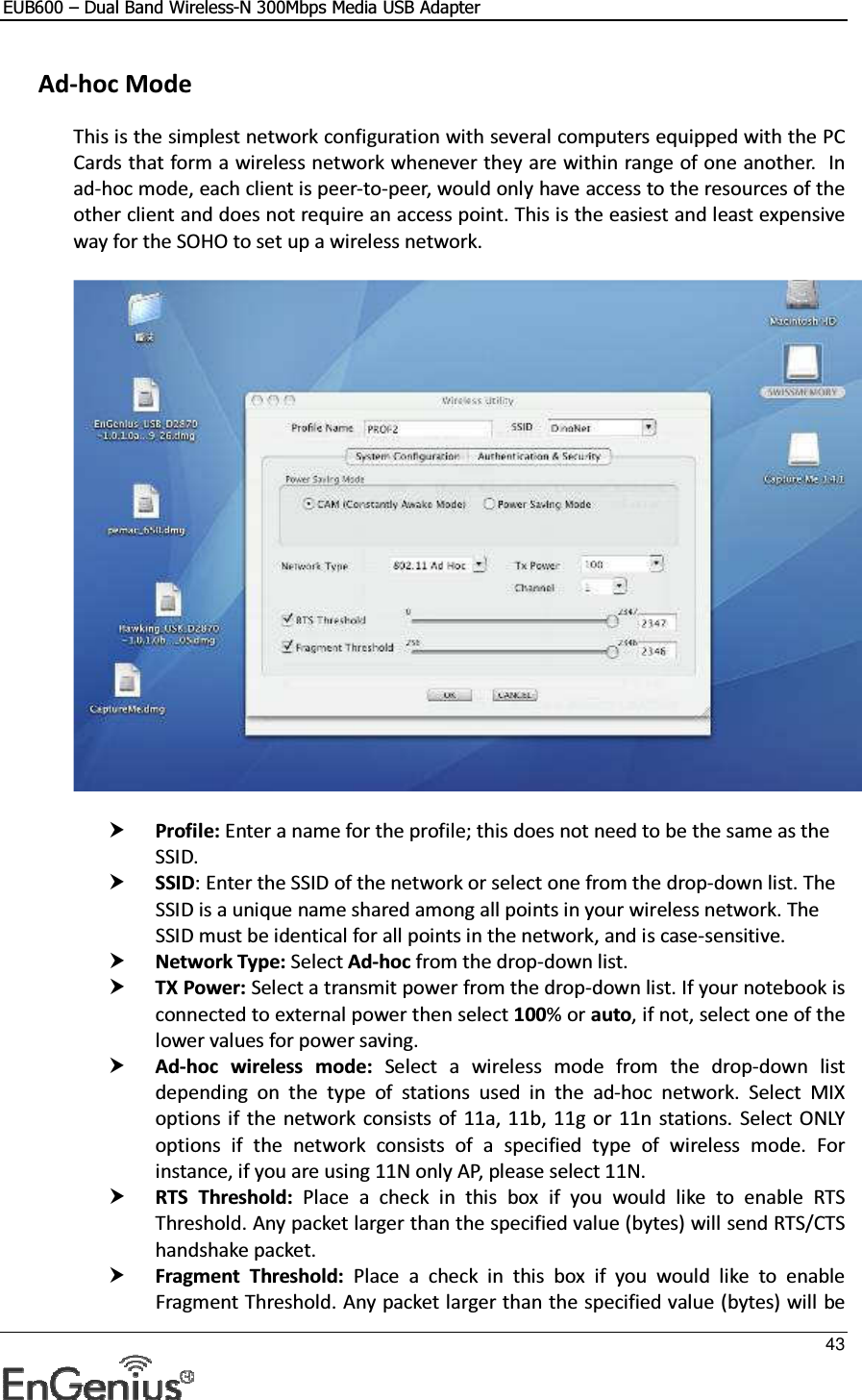 EUB600 – Dual Band Wireless-N 300Mbps Media USB Adapter     43   Ad-hoc Mode This is the simplest network configuration with several computers equipped with the PC Cards that form a wireless network whenever they are within range of one another.  In ad-hoc mode, each client is peer-to-peer, would only have access to the resources of the other client and does not require an access point. This is the easiest and least expensive way for the SOHO to set up a wireless network.     Profile: Enter a name for the profile; this does not need to be the same as the SSID.   SSID: Enter the SSID of the network or select one from the drop-down list. The SSID is a unique name shared among all points in your wireless network. The SSID must be identical for all points in the network, and is case-sensitive.  Network Type: Select Ad-hoc from the drop-down list.   TX Power: Select a transmit power from the drop-down list. If your notebook is connected to external power then select 100% or auto, if not, select one of the lower values for power saving.   Ad-hoc  wireless  mode:  Select  a  wireless  mode  from  the  drop-down  list depending  on  the  type  of  stations  used  in  the  ad-hoc  network.  Select  MIX options if  the  network consists of  11a,  11b, 11g  or  11n  stations. Select ONLY options  if  the  network  consists  of  a  specified  type  of  wireless  mode.  For instance, if you are using 11N only AP, please select 11N.   RTS  Threshold:  Place  a  check  in  this  box  if  you  would  like  to  enable  RTS Threshold. Any packet larger than the specified value (bytes) will send RTS/CTS handshake packet.  Fragment  Threshold:  Place  a  check  in  this  box  if  you  would  like  to  enable Fragment Threshold. Any packet larger than the specified value (bytes) will be 
