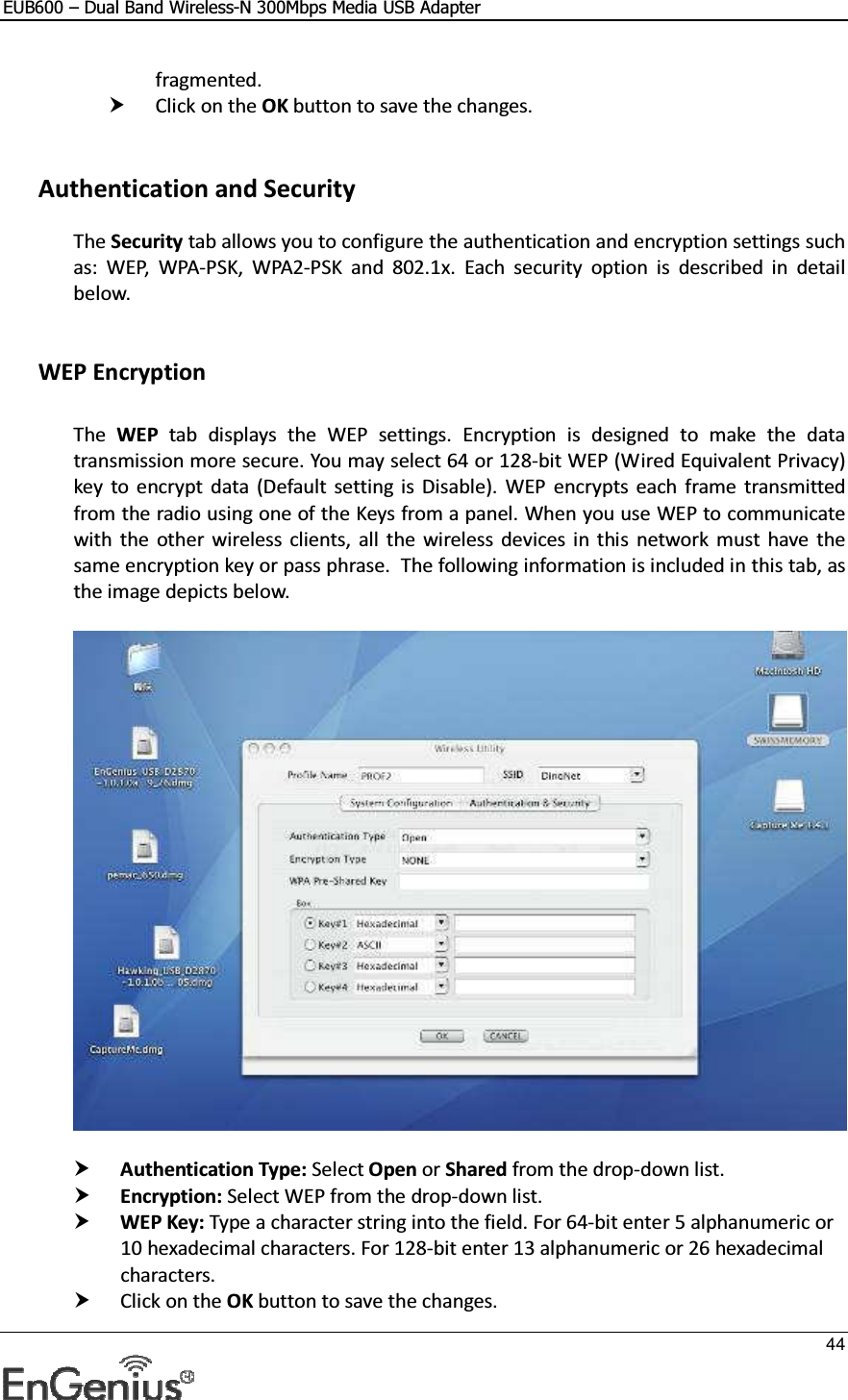 EUB600 – Dual Band Wireless-N 300Mbps Media USB Adapter     44  fragmented.   Click on the OK button to save the changes.     Authentication and Security The Security tab allows you to configure the authentication and encryption settings such as:  WEP,  WPA-PSK,  WPA2-PSK  and  802.1x.  Each  security  option  is  described  in  detail below.    WEP Encryption  The  WEP  tab  displays  the  WEP  settings.  Encryption  is  designed  to  make  the  data transmission more secure. You may select 64 or 128-bit WEP (Wired Equivalent Privacy) key  to  encrypt  data  (Default  setting  is  Disable).  WEP  encrypts  each  frame  transmitted from the radio using one of the Keys from a panel. When you use WEP to communicate with  the  other wireless  clients,  all  the  wireless  devices in  this  network  must  have  the same encryption key or pass phrase.  The following information is included in this tab, as the image depicts below.     Authentication Type: Select Open or Shared from the drop-down list.   Encryption: Select WEP from the drop-down list.   WEP Key: Type a character string into the field. For 64-bit enter 5 alphanumeric or 10 hexadecimal characters. For 128-bit enter 13 alphanumeric or 26 hexadecimal characters.   Click on the OK button to save the changes.  