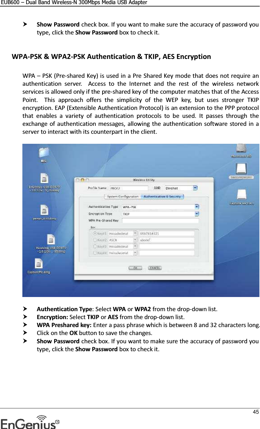 EUB600 – Dual Band Wireless-N 300Mbps Media USB Adapter     45   Show Password check box. If you want to make sure the accuracy of password you type, click the Show Password box to check it.   WPA-PSK &amp; WPA2-PSK Authentication &amp; TKIP, AES Encryption  WPA – PSK (Pre-shared Key) is used in a Pre Shared Key mode that does not require an authentication  server.    Access  to  the  Internet  and  the  rest  of  the  wireless  network services is allowed only if the pre-shared key of the computer matches that of the Access Point.    This  approach  offers  the  simplicity  of  the  WEP  key,  but  uses  stronger  TKIP encryption. EAP (Extensible Authentication Protocol) is an extension to the PPP protocol that  enables  a  variety  of  authentication  protocols  to  be  used.  It  passes  through  the exchange of authentication messages, allowing the authentication software  stored in a server to interact with its counterpart in the client.     Authentication Type: Select WPA or WPA2 from the drop-down list.   Encryption: Select TKIP or AES from the drop-down list.   WPA Preshared key: Enter a pass phrase which is between 8 and 32 characters long.   Click on the OK button to save the changes.   Show Password check box. If you want to make sure the accuracy of password you type, click the Show Password box to check it.      