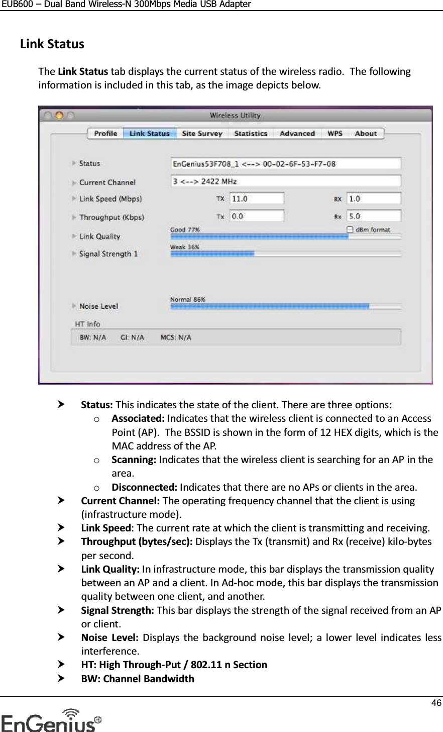 EUB600 – Dual Band Wireless-N 300Mbps Media USB Adapter     46   Link Status The Link Status tab displays the current status of the wireless radio.  The following information is included in this tab, as the image depicts below.     Status: This indicates the state of the client. There are three options: o Associated: Indicates that the wireless client is connected to an Access Point (AP).  The BSSID is shown in the form of 12 HEX digits, which is the MAC address of the AP. o Scanning: Indicates that the wireless client is searching for an AP in the area. o Disconnected: Indicates that there are no APs or clients in the area.   Current Channel: The operating frequency channel that the client is using (infrastructure mode).   Link Speed: The current rate at which the client is transmitting and receiving.  Throughput (bytes/sec): Displays the Tx (transmit) and Rx (receive) kilo-bytes per second.  Link Quality: In infrastructure mode, this bar displays the transmission quality between an AP and a client. In Ad-hoc mode, this bar displays the transmission quality between one client, and another.  Signal Strength: This bar displays the strength of the signal received from an AP or client.  Noise  Level:  Displays  the  background  noise  level;  a  lower  level  indicates less interference.   HT: High Through-Put / 802.11 n Section  BW: Channel Bandwidth 