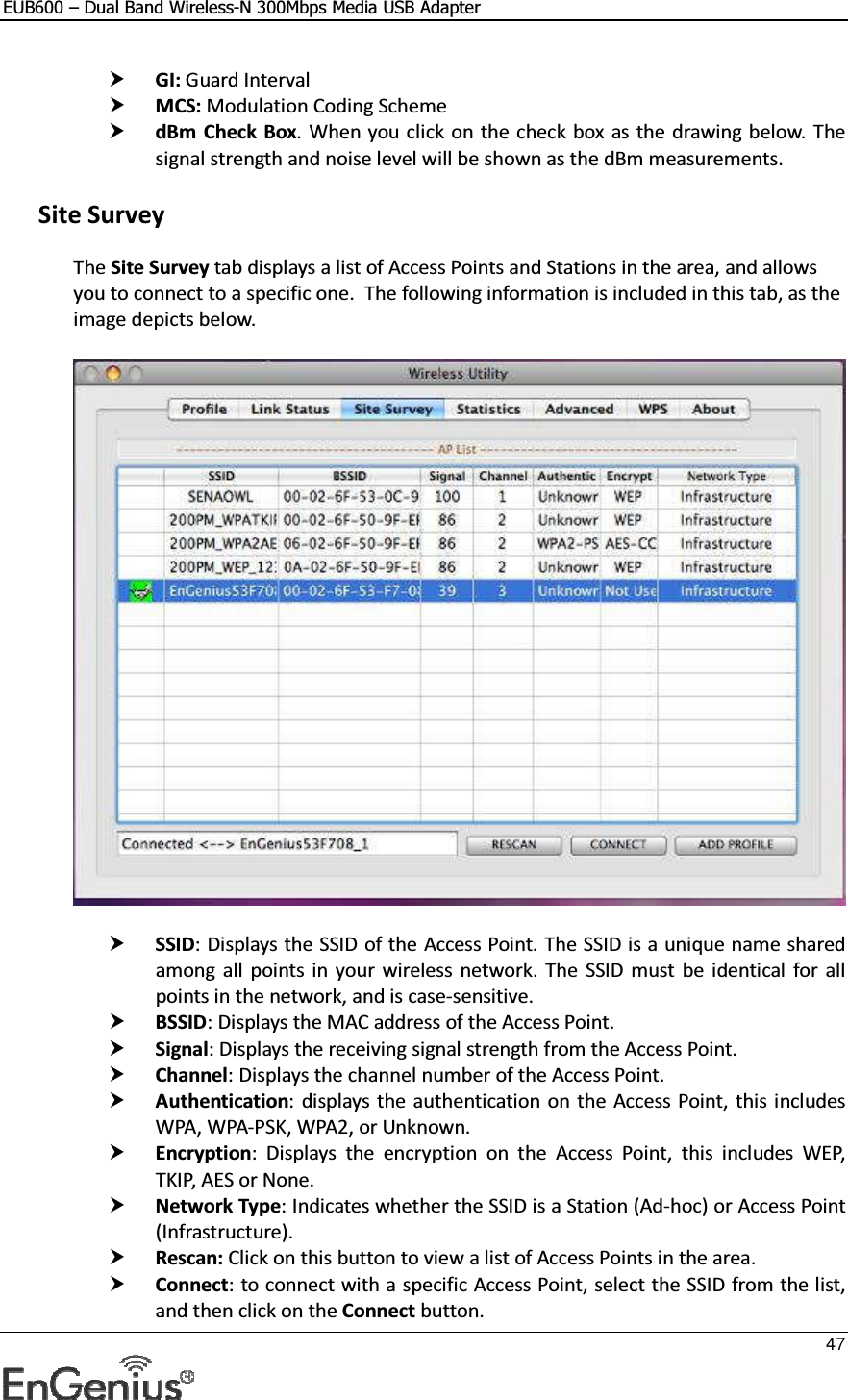 EUB600 – Dual Band Wireless-N 300Mbps Media USB Adapter     47   GI: Guard Interval  MCS: Modulation Coding Scheme  dBm Check Box. When you click on the check box as the drawing below.  The signal strength and noise level will be shown as the dBm measurements.   Site Survey The Site Survey tab displays a list of Access Points and Stations in the area, and allows you to connect to a specific one.  The following information is included in this tab, as the image depicts below.     SSID: Displays the SSID of the Access Point. The SSID is a unique name shared among  all  points in  your  wireless  network.  The  SSID  must  be identical  for all points in the network, and is case-sensitive.  BSSID: Displays the MAC address of the Access Point.  Signal: Displays the receiving signal strength from the Access Point.   Channel: Displays the channel number of the Access Point.  Authentication: displays the authentication on the  Access Point, this includes WPA, WPA-PSK, WPA2, or Unknown.  Encryption:  Displays  the  encryption  on  the  Access  Point,  this  includes  WEP, TKIP, AES or None.  Network Type: Indicates whether the SSID is a Station (Ad-hoc) or Access Point (Infrastructure).  Rescan: Click on this button to view a list of Access Points in the area.  Connect: to connect with a specific Access Point, select the SSID from the list, and then click on the Connect button. 