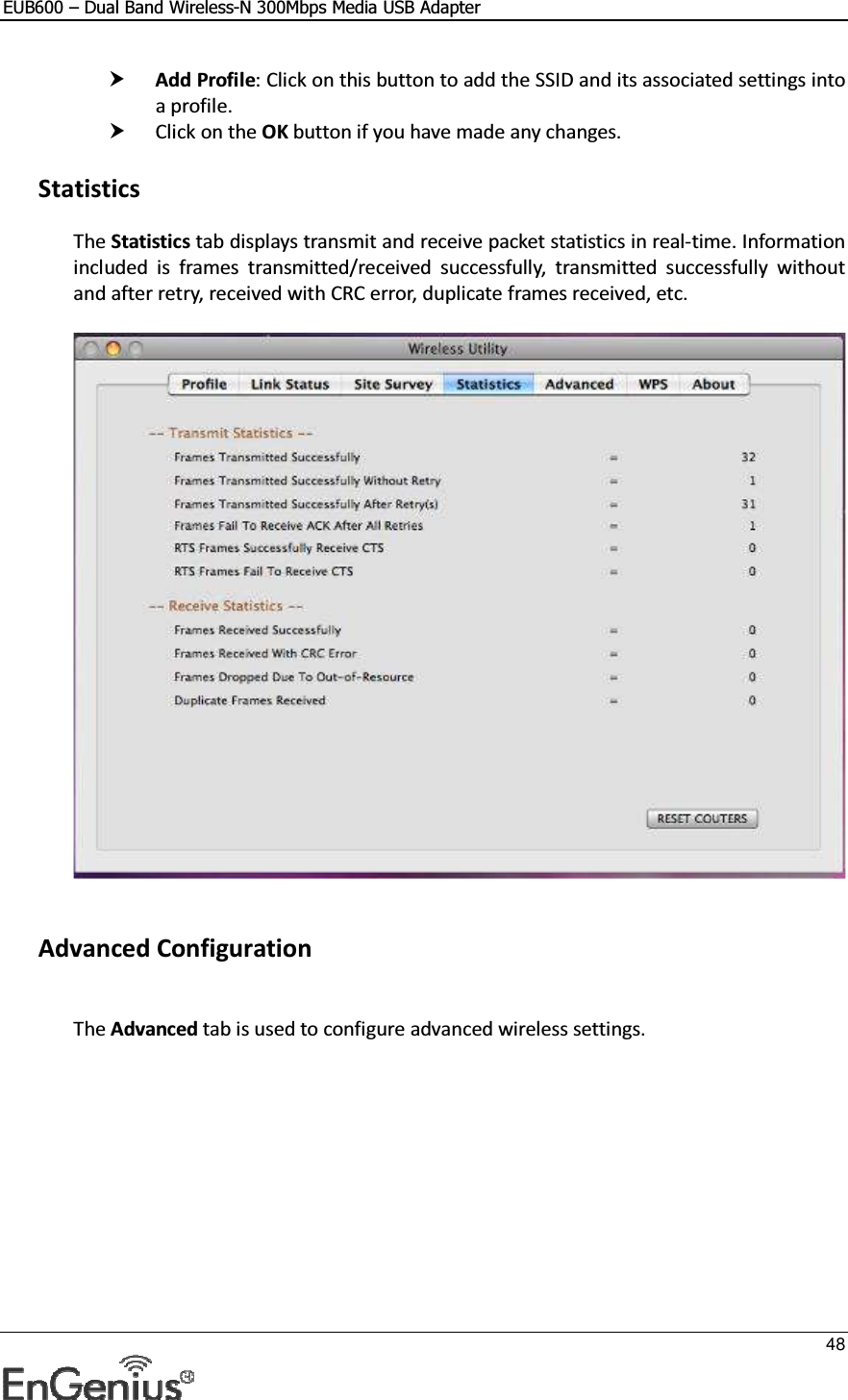 EUB600 – Dual Band Wireless-N 300Mbps Media USB Adapter     48   Add Profile: Click on this button to add the SSID and its associated settings into a profile.   Click on the OK button if you have made any changes.   Statistics The Statistics tab displays transmit and receive packet statistics in real-time. Information included  is  frames  transmitted/received  successfully,  transmitted  successfully  without and after retry, received with CRC error, duplicate frames received, etc.       Advanced Configuration  The Advanced tab is used to configure advanced wireless settings.   