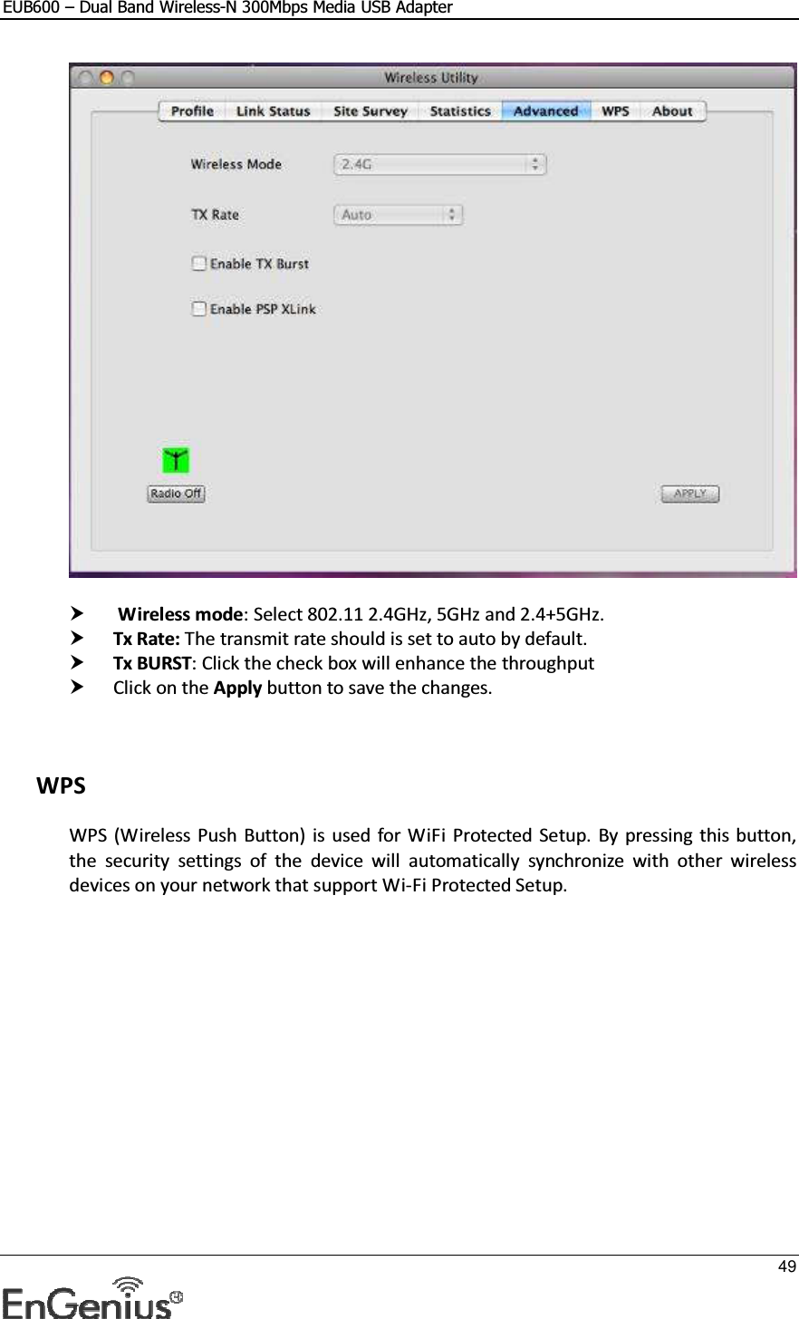 EUB600 – Dual Band Wireless-N 300Mbps Media USB Adapter     49      Wireless mode: Select 802.11 2.4GHz, 5GHz and 2.4+5GHz.  Tx Rate: The transmit rate should is set to auto by default.   Tx BURST: Click the check box will enhance the throughput  Click on the Apply button to save the changes.      WPS WPS (Wireless Push  Button)  is  used for WiFi  Protected  Setup.  By pressing this button, the  security  settings  of  the  device  will  automatically  synchronize  with  other  wireless devices on your network that support Wi-Fi Protected Setup.  