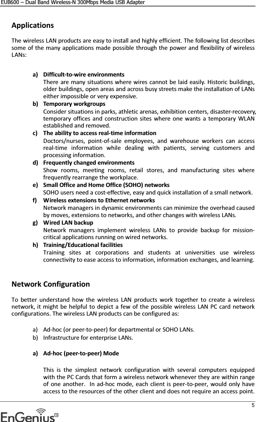 EUB600 – Dual Band Wireless-N 300Mbps Media USB Adapter     5   Applications The wireless LAN products are easy to install and highly efficient. The following list describes some of the many applications made possible through the power and flexibility of wireless LANs:   a) Difficult-to-wire environments There are many situations where wires cannot be laid easily. Historic buildings, older buildings, open areas and across busy streets make the installation of LANs either impossible or very expensive. b) Temporary workgroups Consider situations in parks, athletic arenas, exhibition centers, disaster-recovery, temporary  offices  and  construction  sites where  one  wants  a  temporary  WLAN established and removed. c) The ability to access real-time information Doctors/nurses,  point-of-sale  employees,  and  warehouse  workers  can  access real-time  information  while  dealing  with  patients,  serving  customers  and processing information. d) Frequently changed environments Show  rooms,  meeting  rooms,  retail  stores,  and  manufacturing  sites  where frequently rearrange the workplace. e) Small Office and Home Office (SOHO) networks SOHO users need a cost-effective, easy and quick installation of a small network. f) Wireless extensions to Ethernet networks Network managers in dynamic environments can minimize the overhead caused by moves, extensions to networks, and other changes with wireless LANs. g) Wired LAN backup Network  managers  implement  wireless  LANs  to  provide  backup  for  mission-critical applications running on wired networks. h) Training/Educational facilities Training  sites  at  corporations  and  students  at  universities  use  wireless connectivity to ease access to information, information exchanges, and learning.    Network Configuration To  better  understand  how  the  wireless  LAN  products  work  together  to  create  a  wireless network, it might be helpful to depict a few of the possible wireless LAN PC card network configurations. The wireless LAN products can be configured as:  a) Ad-hoc (or peer-to-peer) for departmental or SOHO LANs. b) Infrastructure for enterprise LANs.  a) Ad-hoc (peer-to-peer) Mode  This  is  the  simplest  network  configuration  with  several  computers  equipped with the PC Cards that form a wireless network whenever they are within range of one  another.  In ad-hoc mode, each  client is peer-to-peer, would only have access to the resources of the other client and does not require an access point. 