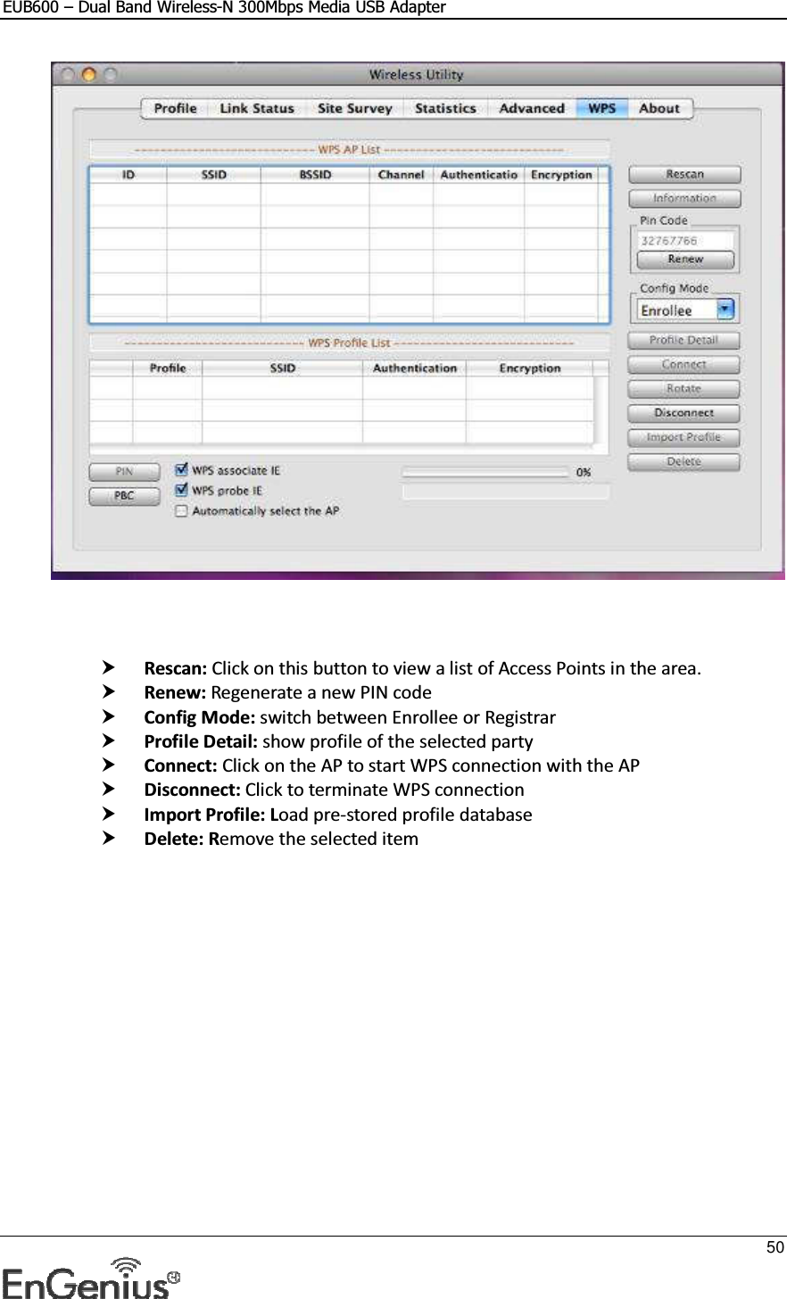 EUB600 – Dual Band Wireless-N 300Mbps Media USB Adapter     50      Rescan: Click on this button to view a list of Access Points in the area.  Renew: Regenerate a new PIN code  Config Mode: switch between Enrollee or Registrar  Profile Detail: show profile of the selected party  Connect: Click on the AP to start WPS connection with the AP  Disconnect: Click to terminate WPS connection  Import Profile: Load pre-stored profile database  Delete: Remove the selected item 