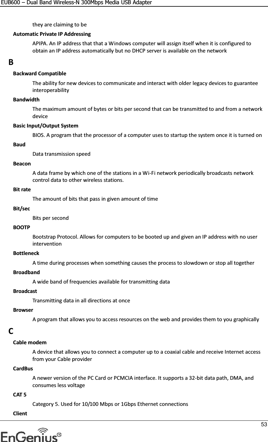 EUB600 – Dual Band Wireless-N 300Mbps Media USB Adapter     53  they are claiming to be Automatic Private IP Addressing APIPA. An IP address that that a Windows computer will assign itself when it is configured to obtain an IP address automatically but no DHCP server is available on the network B Backward Compatible The ability for new devices to communicate and interact with older legacy devices to guarantee interoperability Bandwidth The maximum amount of bytes or bits per second that can be transmitted to and from a network device Basic Input/Output System BIOS. A program that the processor of a computer uses to startup the system once it is turned on Baud Data transmission speed Beacon A data frame by which one of the stations in a Wi-Fi network periodically broadcasts network control data to other wireless stations.  Bit rate The amount of bits that pass in given amount of time Bit/sec Bits per second BOOTP Bootstrap Protocol. Allows for computers to be booted up and given an IP address with no user intervention Bottleneck A time during processes when something causes the process to slowdown or stop all together Broadband A wide band of frequencies available for transmitting data Broadcast Transmitting data in all directions at once Browser A program that allows you to access resources on the web and provides them to you graphically C Cable modem A device that allows you to connect a computer up to a coaxial cable and receive Internet access from your Cable provider CardBus A newer version of the PC Card or PCMCIA interface. It supports a 32-bit data path, DMA, and consumes less voltage CAT 5 Category 5. Used for 10/100 Mbps or 1Gbps Ethernet connections Client 