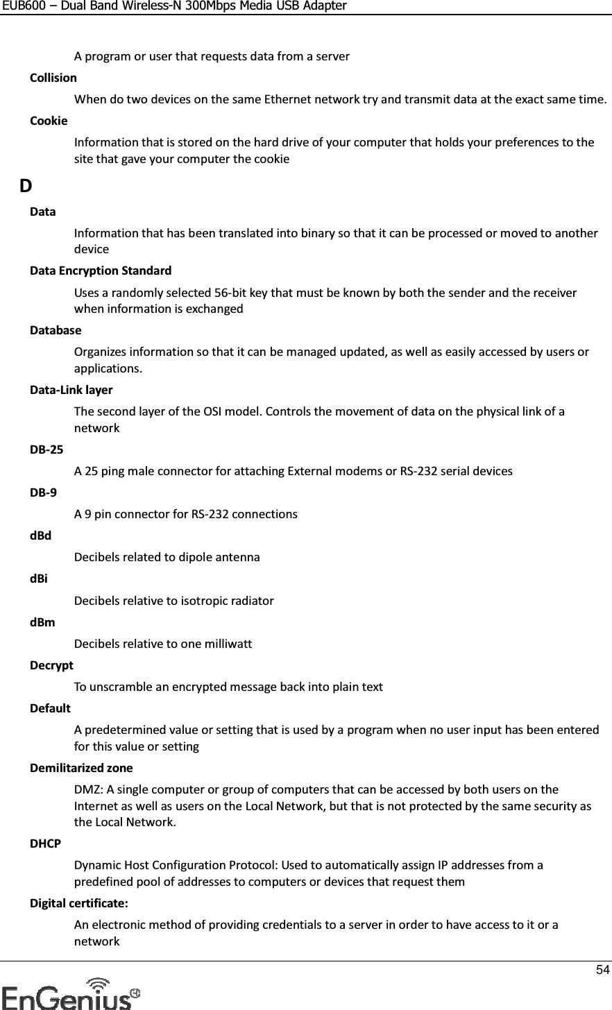 EUB600 – Dual Band Wireless-N 300Mbps Media USB Adapter     54  A program or user that requests data from a server Collision When do two devices on the same Ethernet network try and transmit data at the exact same time. Cookie Information that is stored on the hard drive of your computer that holds your preferences to the site that gave your computer the cookie D Data Information that has been translated into binary so that it can be processed or moved to another device Data Encryption Standard Uses a randomly selected 56-bit key that must be known by both the sender and the receiver when information is exchanged Database Organizes information so that it can be managed updated, as well as easily accessed by users or applications. Data-Link layer The second layer of the OSI model. Controls the movement of data on the physical link of a network DB-25 A 25 ping male connector for attaching External modems or RS-232 serial devices DB-9 A 9 pin connector for RS-232 connections dBd Decibels related to dipole antenna dBi Decibels relative to isotropic radiator  dBm Decibels relative to one milliwatt Decrypt To unscramble an encrypted message back into plain text Default A predetermined value or setting that is used by a program when no user input has been entered for this value or setting Demilitarized zone DMZ: A single computer or group of computers that can be accessed by both users on the Internet as well as users on the Local Network, but that is not protected by the same security as the Local Network. DHCP Dynamic Host Configuration Protocol: Used to automatically assign IP addresses from a predefined pool of addresses to computers or devices that request them Digital certificate:  An electronic method of providing credentials to a server in order to have access to it or a network 