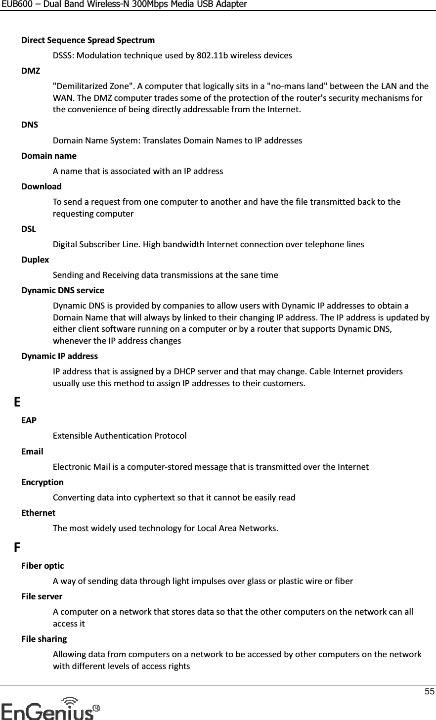 EUB600 – Dual Band Wireless-N 300Mbps Media USB Adapter     55  Direct Sequence Spread Spectrum DSSS: Modulation technique used by 802.11b wireless devices DMZ &quot;Demilitarized Zone&quot;. A computer that logically sits in a &quot;no-mans land&quot; between the LAN and the WAN. The DMZ computer trades some of the protection of the router&apos;s security mechanisms for the convenience of being directly addressable from the Internet.  DNS Domain Name System: Translates Domain Names to IP addresses Domain name A name that is associated with an IP address Download To send a request from one computer to another and have the file transmitted back to the requesting computer DSL Digital Subscriber Line. High bandwidth Internet connection over telephone lines Duplex Sending and Receiving data transmissions at the sane time Dynamic DNS service Dynamic DNS is provided by companies to allow users with Dynamic IP addresses to obtain a Domain Name that will always by linked to their changing IP address. The IP address is updated by either client software running on a computer or by a router that supports Dynamic DNS, whenever the IP address changes Dynamic IP address IP address that is assigned by a DHCP server and that may change. Cable Internet providers usually use this method to assign IP addresses to their customers. E EAP Extensible Authentication Protocol Email Electronic Mail is a computer-stored message that is transmitted over the Internet Encryption Converting data into cyphertext so that it cannot be easily read Ethernet The most widely used technology for Local Area Networks.  F Fiber optic A way of sending data through light impulses over glass or plastic wire or fiber File server A computer on a network that stores data so that the other computers on the network can all access it File sharing Allowing data from computers on a network to be accessed by other computers on the network with different levels of access rights 
