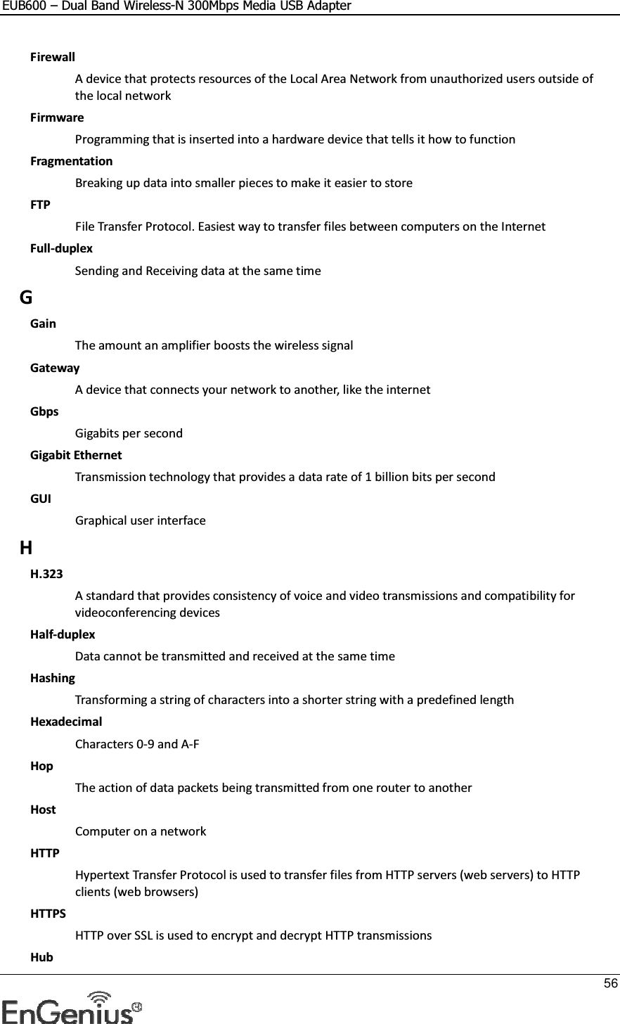 EUB600 – Dual Band Wireless-N 300Mbps Media USB Adapter     56  Firewall A device that protects resources of the Local Area Network from unauthorized users outside of the local network Firmware Programming that is inserted into a hardware device that tells it how to function Fragmentation Breaking up data into smaller pieces to make it easier to store FTP File Transfer Protocol. Easiest way to transfer files between computers on the Internet Full-duplex Sending and Receiving data at the same time G Gain The amount an amplifier boosts the wireless signal Gateway A device that connects your network to another, like the internet Gbps Gigabits per second Gigabit Ethernet Transmission technology that provides a data rate of 1 billion bits per second GUI Graphical user interface H H.323 A standard that provides consistency of voice and video transmissions and compatibility for videoconferencing devices  Half-duplex Data cannot be transmitted and received at the same time Hashing Transforming a string of characters into a shorter string with a predefined length Hexadecimal Characters 0-9 and A-F Hop The action of data packets being transmitted from one router to another Host Computer on a network HTTP Hypertext Transfer Protocol is used to transfer files from HTTP servers (web servers) to HTTP clients (web browsers) HTTPS HTTP over SSL is used to encrypt and decrypt HTTP transmissions Hub 