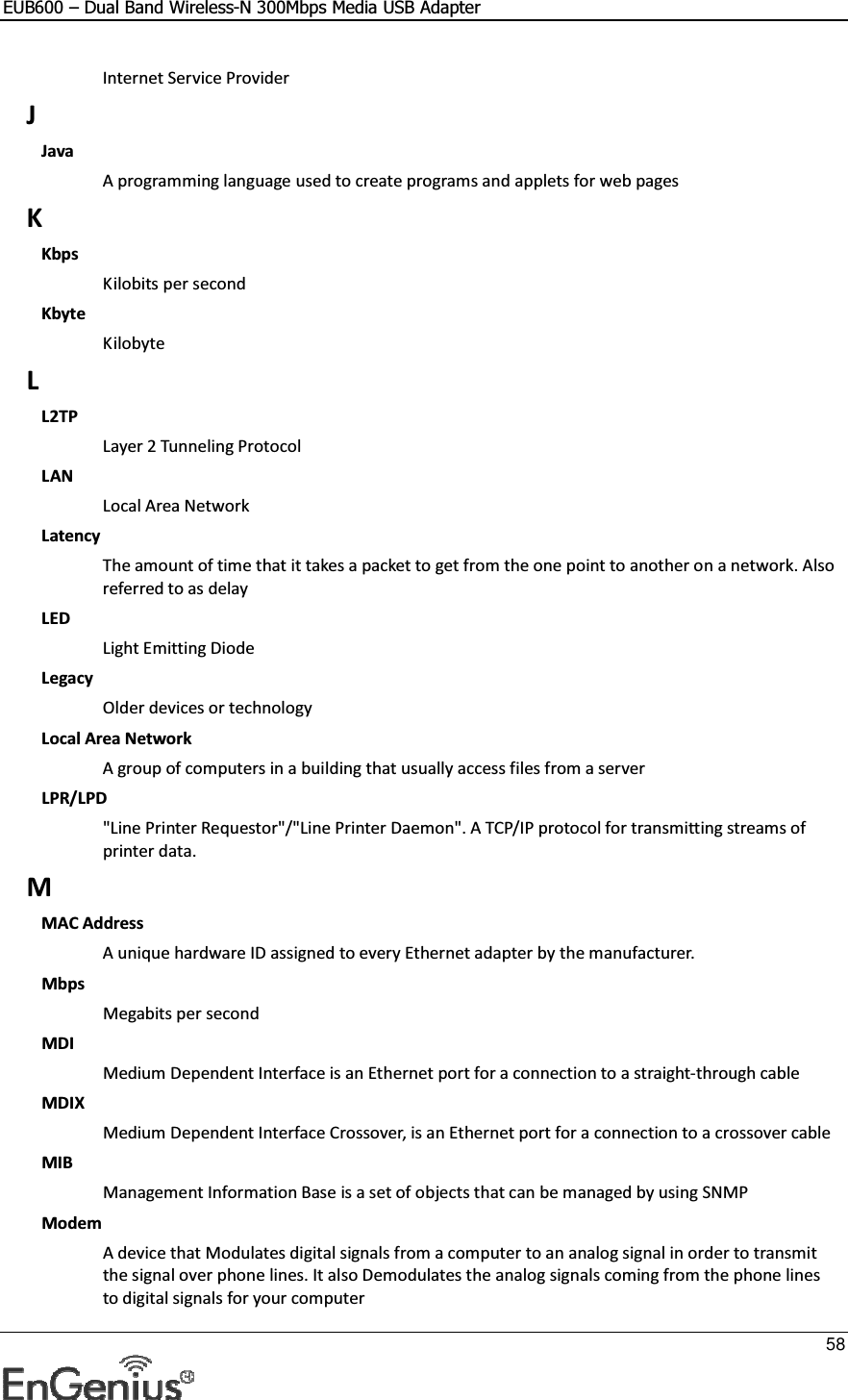 EUB600 – Dual Band Wireless-N 300Mbps Media USB Adapter     58  Internet Service Provider J Java A programming language used to create programs and applets for web pages K Kbps Kilobits per second Kbyte Kilobyte L L2TP Layer 2 Tunneling Protocol  LAN Local Area Network Latency The amount of time that it takes a packet to get from the one point to another on a network. Also referred to as delay LED Light Emitting Diode Legacy Older devices or technology Local Area Network A group of computers in a building that usually access files from a server LPR/LPD &quot;Line Printer Requestor&quot;/&quot;Line Printer Daemon&quot;. A TCP/IP protocol for transmitting streams of printer data.  M MAC Address A unique hardware ID assigned to every Ethernet adapter by the manufacturer.  Mbps Megabits per second MDI Medium Dependent Interface is an Ethernet port for a connection to a straight-through cable MDIX Medium Dependent Interface Crossover, is an Ethernet port for a connection to a crossover cable MIB Management Information Base is a set of objects that can be managed by using SNMP Modem A device that Modulates digital signals from a computer to an analog signal in order to transmit the signal over phone lines. It also Demodulates the analog signals coming from the phone lines to digital signals for your computer 