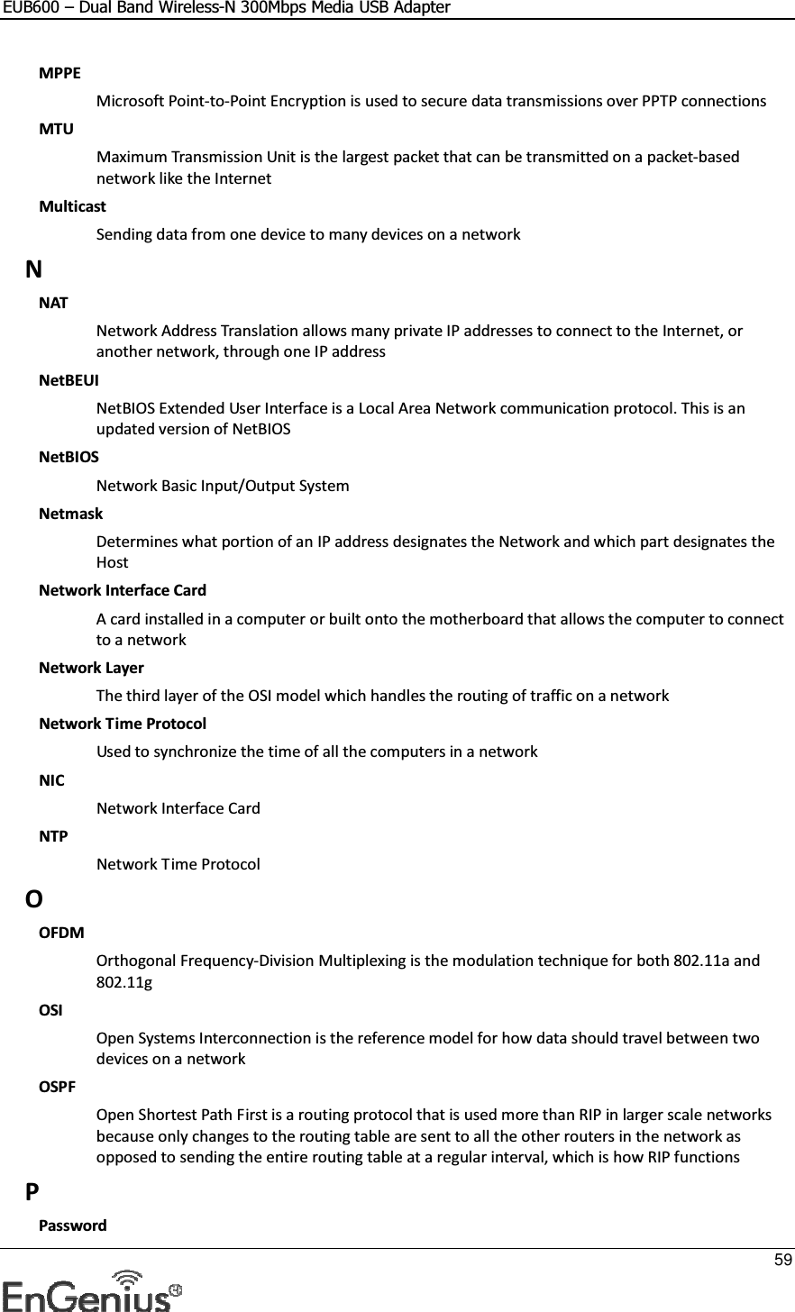 EUB600 – Dual Band Wireless-N 300Mbps Media USB Adapter     59  MPPE Microsoft Point-to-Point Encryption is used to secure data transmissions over PPTP connections MTU Maximum Transmission Unit is the largest packet that can be transmitted on a packet-based network like the Internet Multicast Sending data from one device to many devices on a network N NAT Network Address Translation allows many private IP addresses to connect to the Internet, or another network, through one IP address NetBEUI NetBIOS Extended User Interface is a Local Area Network communication protocol. This is an updated version of NetBIOS NetBIOS Network Basic Input/Output System Netmask Determines what portion of an IP address designates the Network and which part designates the Host Network Interface Card A card installed in a computer or built onto the motherboard that allows the computer to connect to a network Network Layer The third layer of the OSI model which handles the routing of traffic on a network Network Time Protocol Used to synchronize the time of all the computers in a network NIC Network Interface Card NTP Network Time Protocol O OFDM Orthogonal Frequency-Division Multiplexing is the modulation technique for both 802.11a and 802.11g OSI Open Systems Interconnection is the reference model for how data should travel between two devices on a network OSPF Open Shortest Path First is a routing protocol that is used more than RIP in larger scale networks because only changes to the routing table are sent to all the other routers in the network as opposed to sending the entire routing table at a regular interval, which is how RIP functions P Password 