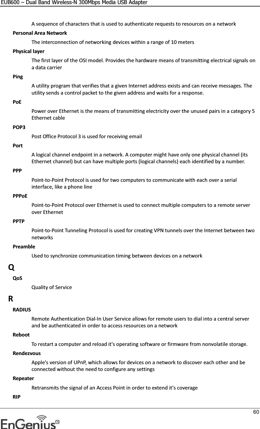 EUB600 – Dual Band Wireless-N 300Mbps Media USB Adapter     60  A sequence of characters that is used to authenticate requests to resources on a network Personal Area Network The interconnection of networking devices within a range of 10 meters Physical layer The first layer of the OSI model. Provides the hardware means of transmitting electrical signals on a data carrier Ping A utility program that verifies that a given Internet address exists and can receive messages. The utility sends a control packet to the given address and waits for a response.  PoE Power over Ethernet is the means of transmitting electricity over the unused pairs in a category 5 Ethernet cable POP3 Post Office Protocol 3 is used for receiving email Port A logical channel endpoint in a network. A computer might have only one physical channel (its Ethernet channel) but can have multiple ports (logical channels) each identified by a number.  PPP Point-to-Point Protocol is used for two computers to communicate with each over a serial interface, like a phone line PPPoE Point-to-Point Protocol over Ethernet is used to connect multiple computers to a remote server over Ethernet PPTP Point-to-Point Tunneling Protocol is used for creating VPN tunnels over the Internet between two networks Preamble Used to synchronize communication timing between devices on a network Q QoS Quality of Service R RADIUS Remote Authentication Dial-In User Service allows for remote users to dial into a central server and be authenticated in order to access resources on a network Reboot To restart a computer and reload it&apos;s operating software or firmware from nonvolatile storage.  Rendezvous Apple&apos;s version of UPnP, which allows for devices on a network to discover each other and be connected without the need to configure any settings Repeater Retransmits the signal of an Access Point in order to extend it&apos;s coverage RIP 